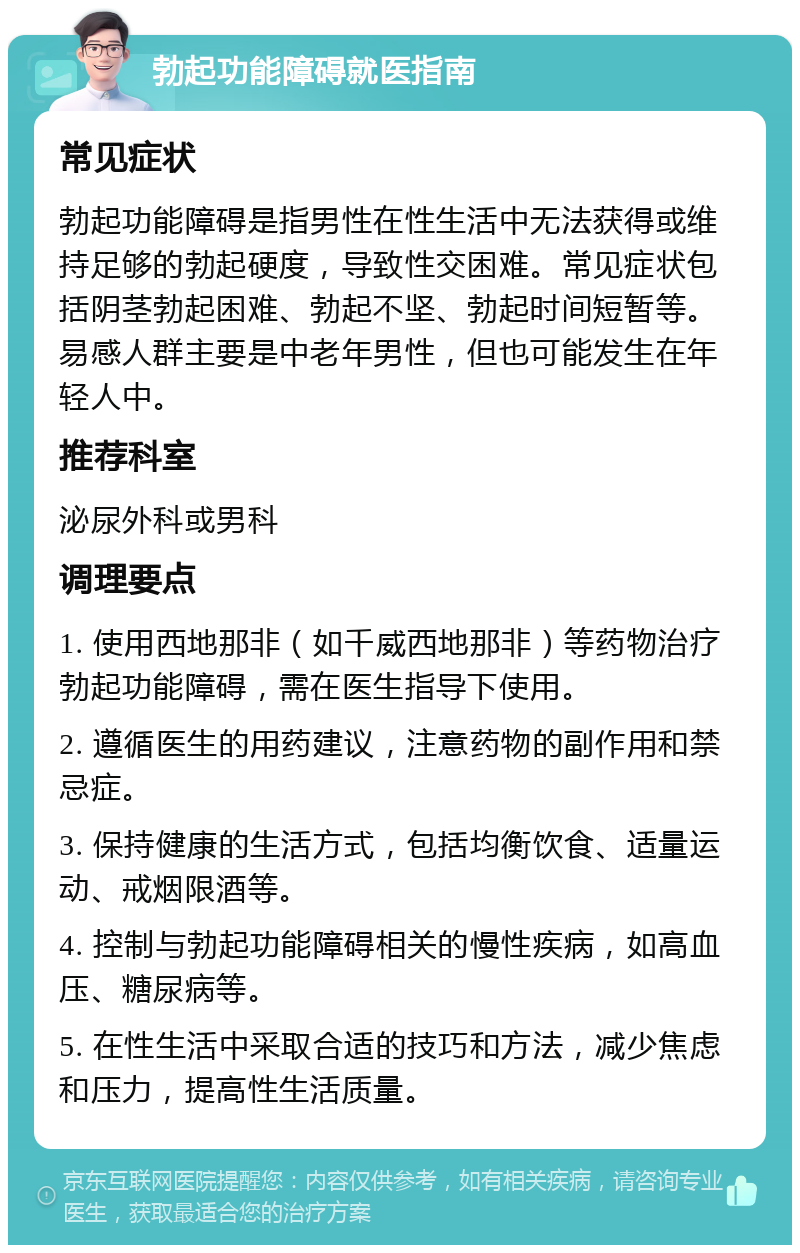 勃起功能障碍就医指南 常见症状 勃起功能障碍是指男性在性生活中无法获得或维持足够的勃起硬度，导致性交困难。常见症状包括阴茎勃起困难、勃起不坚、勃起时间短暂等。易感人群主要是中老年男性，但也可能发生在年轻人中。 推荐科室 泌尿外科或男科 调理要点 1. 使用西地那非（如千威西地那非）等药物治疗勃起功能障碍，需在医生指导下使用。 2. 遵循医生的用药建议，注意药物的副作用和禁忌症。 3. 保持健康的生活方式，包括均衡饮食、适量运动、戒烟限酒等。 4. 控制与勃起功能障碍相关的慢性疾病，如高血压、糖尿病等。 5. 在性生活中采取合适的技巧和方法，减少焦虑和压力，提高性生活质量。