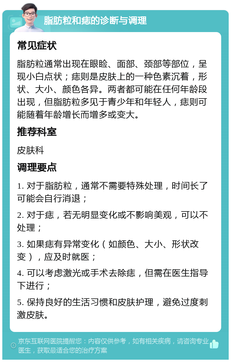 脂肪粒和痣的诊断与调理 常见症状 脂肪粒通常出现在眼睑、面部、颈部等部位，呈现小白点状；痣则是皮肤上的一种色素沉着，形状、大小、颜色各异。两者都可能在任何年龄段出现，但脂肪粒多见于青少年和年轻人，痣则可能随着年龄增长而增多或变大。 推荐科室 皮肤科 调理要点 1. 对于脂肪粒，通常不需要特殊处理，时间长了可能会自行消退； 2. 对于痣，若无明显变化或不影响美观，可以不处理； 3. 如果痣有异常变化（如颜色、大小、形状改变），应及时就医； 4. 可以考虑激光或手术去除痣，但需在医生指导下进行； 5. 保持良好的生活习惯和皮肤护理，避免过度刺激皮肤。