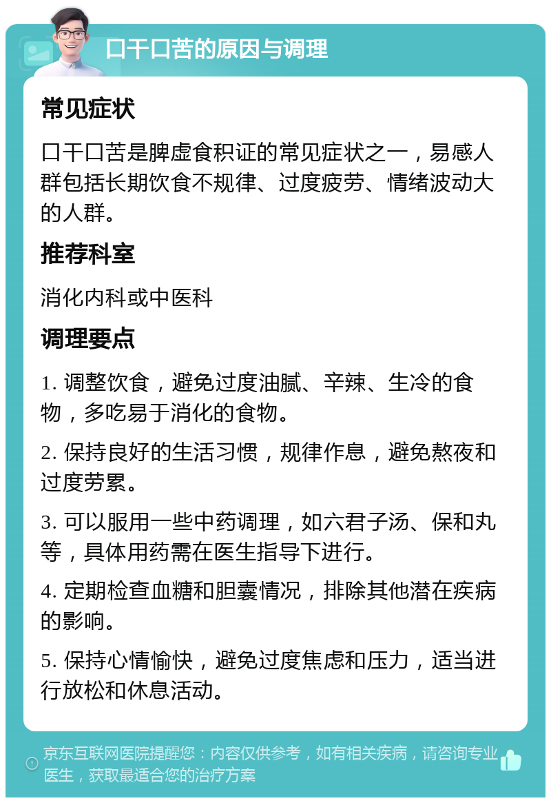 口干口苦的原因与调理 常见症状 口干口苦是脾虚食积证的常见症状之一，易感人群包括长期饮食不规律、过度疲劳、情绪波动大的人群。 推荐科室 消化内科或中医科 调理要点 1. 调整饮食，避免过度油腻、辛辣、生冷的食物，多吃易于消化的食物。 2. 保持良好的生活习惯，规律作息，避免熬夜和过度劳累。 3. 可以服用一些中药调理，如六君子汤、保和丸等，具体用药需在医生指导下进行。 4. 定期检查血糖和胆囊情况，排除其他潜在疾病的影响。 5. 保持心情愉快，避免过度焦虑和压力，适当进行放松和休息活动。