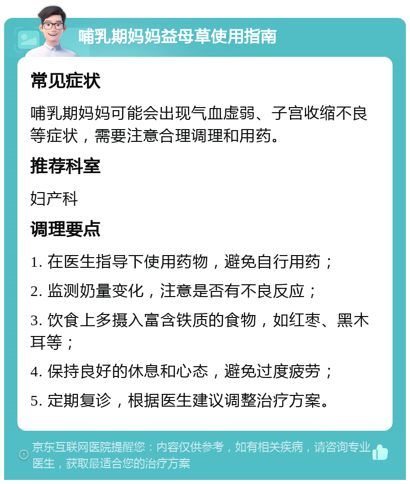 哺乳期妈妈益母草使用指南 常见症状 哺乳期妈妈可能会出现气血虚弱、子宫收缩不良等症状，需要注意合理调理和用药。 推荐科室 妇产科 调理要点 1. 在医生指导下使用药物，避免自行用药； 2. 监测奶量变化，注意是否有不良反应； 3. 饮食上多摄入富含铁质的食物，如红枣、黑木耳等； 4. 保持良好的休息和心态，避免过度疲劳； 5. 定期复诊，根据医生建议调整治疗方案。