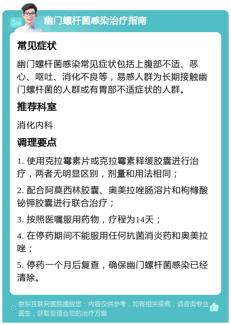 幽门螺杆菌感染治疗指南 常见症状 幽门螺杆菌感染常见症状包括上腹部不适、恶心、呕吐、消化不良等，易感人群为长期接触幽门螺杆菌的人群或有胃部不适症状的人群。 推荐科室 消化内科 调理要点 1. 使用克拉霉素片或克拉霉素释缓胶囊进行治疗，两者无明显区别，剂量和用法相同； 2. 配合阿莫西林胶囊、奥美拉唑肠溶片和枸橼酸铋钾胶囊进行联合治疗； 3. 按照医嘱服用药物，疗程为14天； 4. 在停药期间不能服用任何抗菌消炎药和奥美拉唑； 5. 停药一个月后复查，确保幽门螺杆菌感染已经清除。