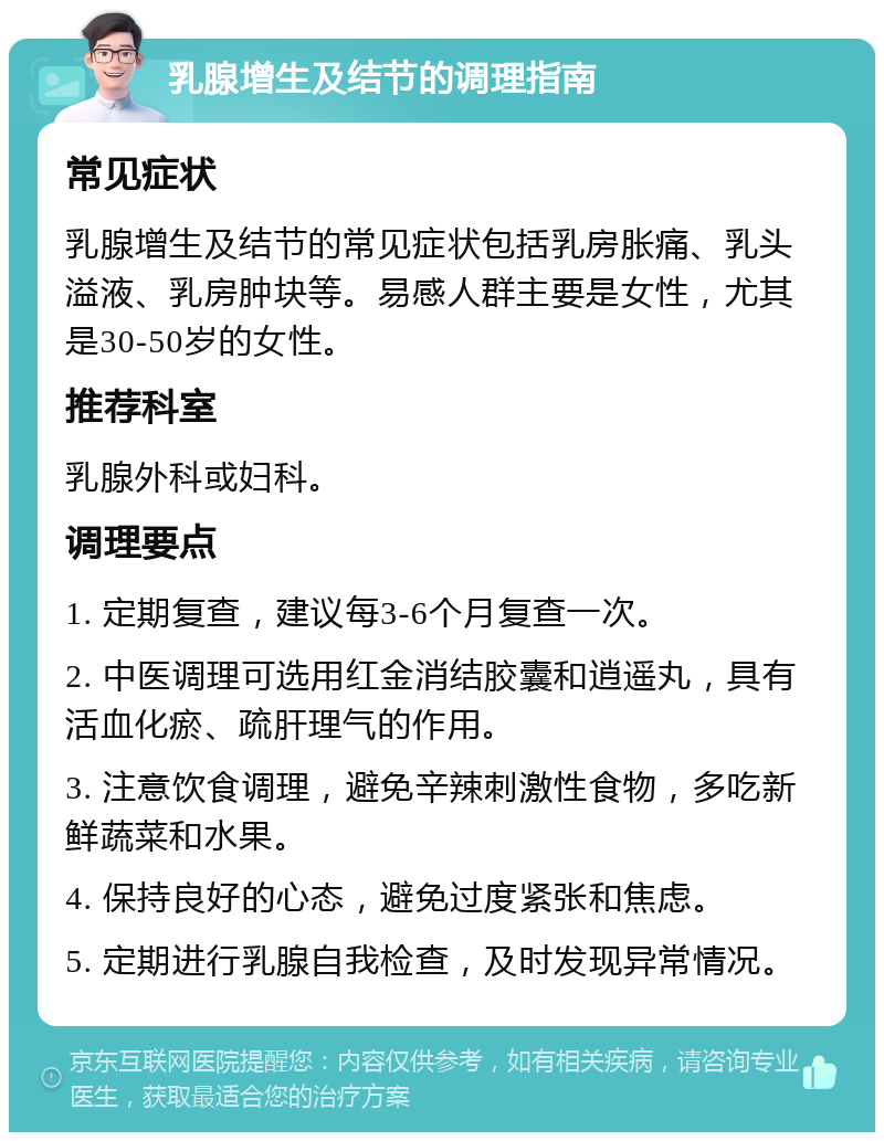 乳腺增生及结节的调理指南 常见症状 乳腺增生及结节的常见症状包括乳房胀痛、乳头溢液、乳房肿块等。易感人群主要是女性，尤其是30-50岁的女性。 推荐科室 乳腺外科或妇科。 调理要点 1. 定期复查，建议每3-6个月复查一次。 2. 中医调理可选用红金消结胶囊和逍遥丸，具有活血化瘀、疏肝理气的作用。 3. 注意饮食调理，避免辛辣刺激性食物，多吃新鲜蔬菜和水果。 4. 保持良好的心态，避免过度紧张和焦虑。 5. 定期进行乳腺自我检查，及时发现异常情况。