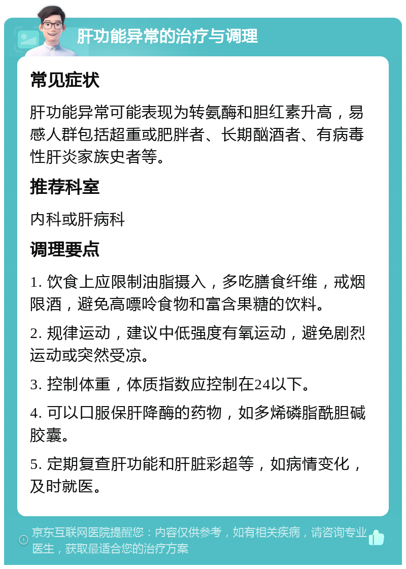 肝功能异常的治疗与调理 常见症状 肝功能异常可能表现为转氨酶和胆红素升高，易感人群包括超重或肥胖者、长期酗酒者、有病毒性肝炎家族史者等。 推荐科室 内科或肝病科 调理要点 1. 饮食上应限制油脂摄入，多吃膳食纤维，戒烟限酒，避免高嘌呤食物和富含果糖的饮料。 2. 规律运动，建议中低强度有氧运动，避免剧烈运动或突然受凉。 3. 控制体重，体质指数应控制在24以下。 4. 可以口服保肝降酶的药物，如多烯磷脂酰胆碱胶囊。 5. 定期复查肝功能和肝脏彩超等，如病情变化，及时就医。