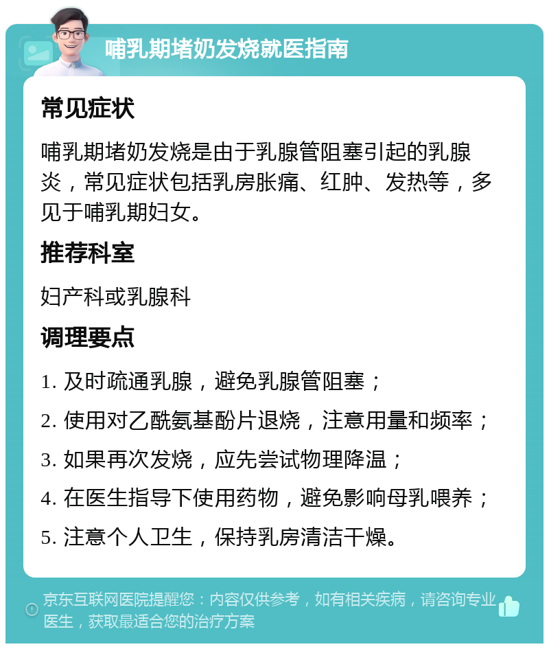 哺乳期堵奶发烧就医指南 常见症状 哺乳期堵奶发烧是由于乳腺管阻塞引起的乳腺炎，常见症状包括乳房胀痛、红肿、发热等，多见于哺乳期妇女。 推荐科室 妇产科或乳腺科 调理要点 1. 及时疏通乳腺，避免乳腺管阻塞； 2. 使用对乙酰氨基酚片退烧，注意用量和频率； 3. 如果再次发烧，应先尝试物理降温； 4. 在医生指导下使用药物，避免影响母乳喂养； 5. 注意个人卫生，保持乳房清洁干燥。