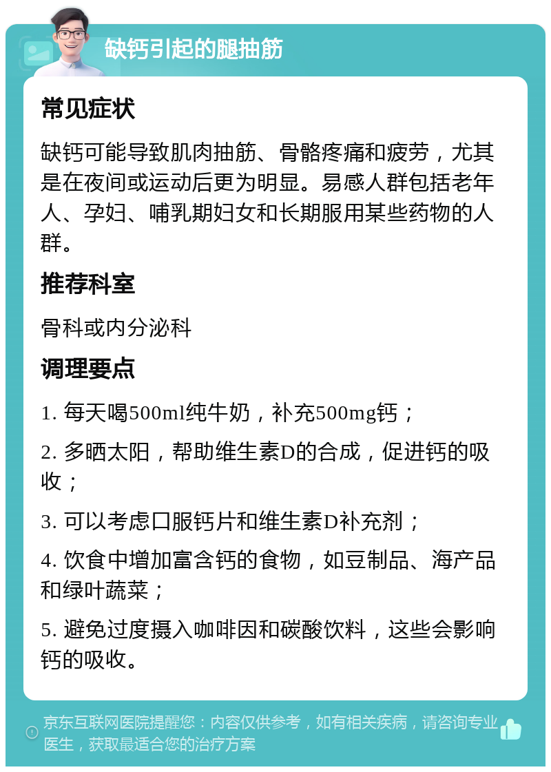 缺钙引起的腿抽筋 常见症状 缺钙可能导致肌肉抽筋、骨骼疼痛和疲劳，尤其是在夜间或运动后更为明显。易感人群包括老年人、孕妇、哺乳期妇女和长期服用某些药物的人群。 推荐科室 骨科或内分泌科 调理要点 1. 每天喝500ml纯牛奶，补充500mg钙； 2. 多晒太阳，帮助维生素D的合成，促进钙的吸收； 3. 可以考虑口服钙片和维生素D补充剂； 4. 饮食中增加富含钙的食物，如豆制品、海产品和绿叶蔬菜； 5. 避免过度摄入咖啡因和碳酸饮料，这些会影响钙的吸收。