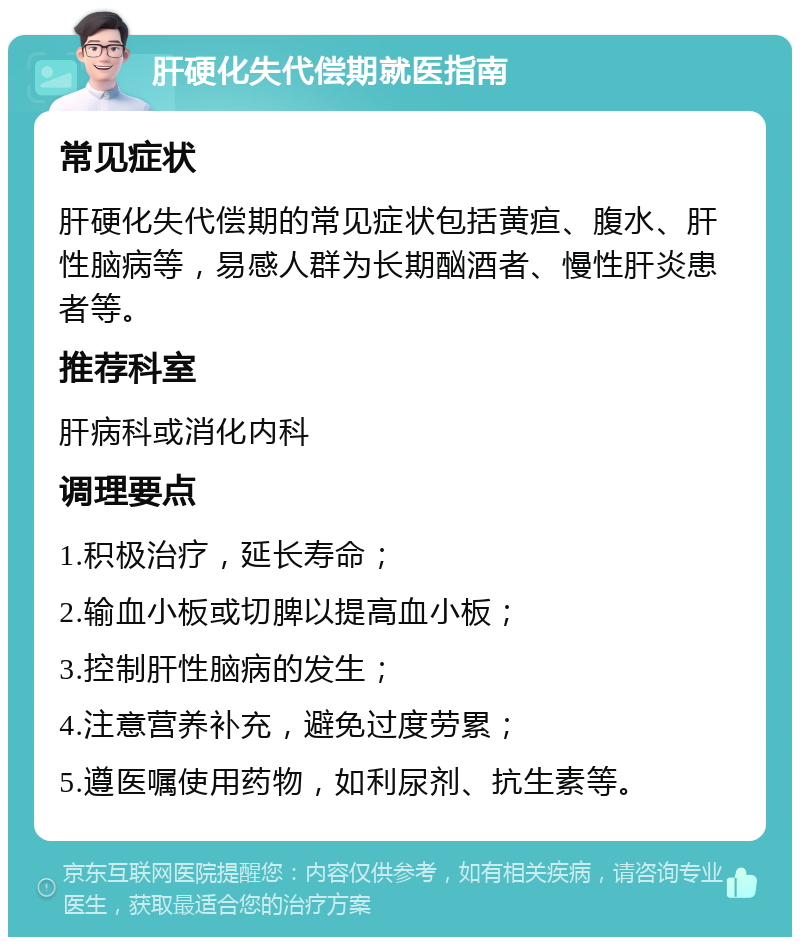 肝硬化失代偿期就医指南 常见症状 肝硬化失代偿期的常见症状包括黄疸、腹水、肝性脑病等，易感人群为长期酗酒者、慢性肝炎患者等。 推荐科室 肝病科或消化内科 调理要点 1.积极治疗，延长寿命； 2.输血小板或切脾以提高血小板； 3.控制肝性脑病的发生； 4.注意营养补充，避免过度劳累； 5.遵医嘱使用药物，如利尿剂、抗生素等。