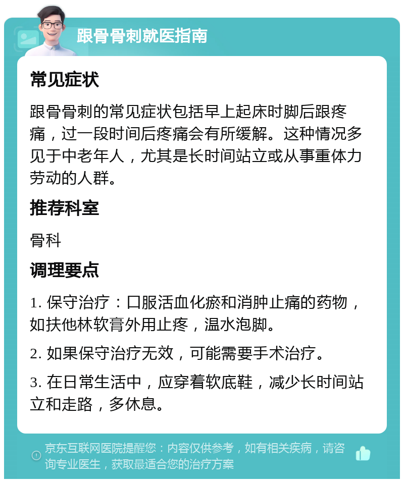 跟骨骨刺就医指南 常见症状 跟骨骨刺的常见症状包括早上起床时脚后跟疼痛，过一段时间后疼痛会有所缓解。这种情况多见于中老年人，尤其是长时间站立或从事重体力劳动的人群。 推荐科室 骨科 调理要点 1. 保守治疗：口服活血化瘀和消肿止痛的药物，如扶他林软膏外用止疼，温水泡脚。 2. 如果保守治疗无效，可能需要手术治疗。 3. 在日常生活中，应穿着软底鞋，减少长时间站立和走路，多休息。