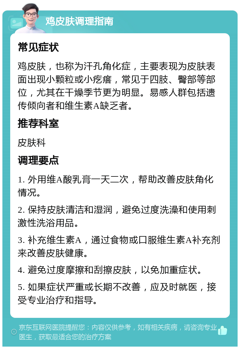 鸡皮肤调理指南 常见症状 鸡皮肤，也称为汗孔角化症，主要表现为皮肤表面出现小颗粒或小疙瘩，常见于四肢、臀部等部位，尤其在干燥季节更为明显。易感人群包括遗传倾向者和维生素A缺乏者。 推荐科室 皮肤科 调理要点 1. 外用维A酸乳膏一天二次，帮助改善皮肤角化情况。 2. 保持皮肤清洁和湿润，避免过度洗澡和使用刺激性洗浴用品。 3. 补充维生素A，通过食物或口服维生素A补充剂来改善皮肤健康。 4. 避免过度摩擦和刮擦皮肤，以免加重症状。 5. 如果症状严重或长期不改善，应及时就医，接受专业治疗和指导。