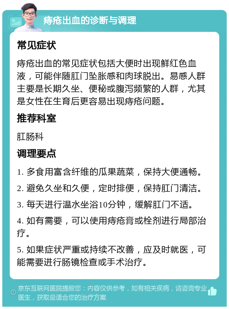 痔疮出血的诊断与调理 常见症状 痔疮出血的常见症状包括大便时出现鲜红色血液，可能伴随肛门坠胀感和肉球脱出。易感人群主要是长期久坐、便秘或腹泻频繁的人群，尤其是女性在生育后更容易出现痔疮问题。 推荐科室 肛肠科 调理要点 1. 多食用富含纤维的瓜果蔬菜，保持大便通畅。 2. 避免久坐和久便，定时排便，保持肛门清洁。 3. 每天进行温水坐浴10分钟，缓解肛门不适。 4. 如有需要，可以使用痔疮膏或栓剂进行局部治疗。 5. 如果症状严重或持续不改善，应及时就医，可能需要进行肠镜检查或手术治疗。