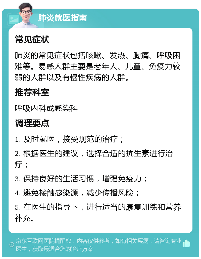 肺炎就医指南 常见症状 肺炎的常见症状包括咳嗽、发热、胸痛、呼吸困难等。易感人群主要是老年人、儿童、免疫力较弱的人群以及有慢性疾病的人群。 推荐科室 呼吸内科或感染科 调理要点 1. 及时就医，接受规范的治疗； 2. 根据医生的建议，选择合适的抗生素进行治疗； 3. 保持良好的生活习惯，增强免疫力； 4. 避免接触感染源，减少传播风险； 5. 在医生的指导下，进行适当的康复训练和营养补充。