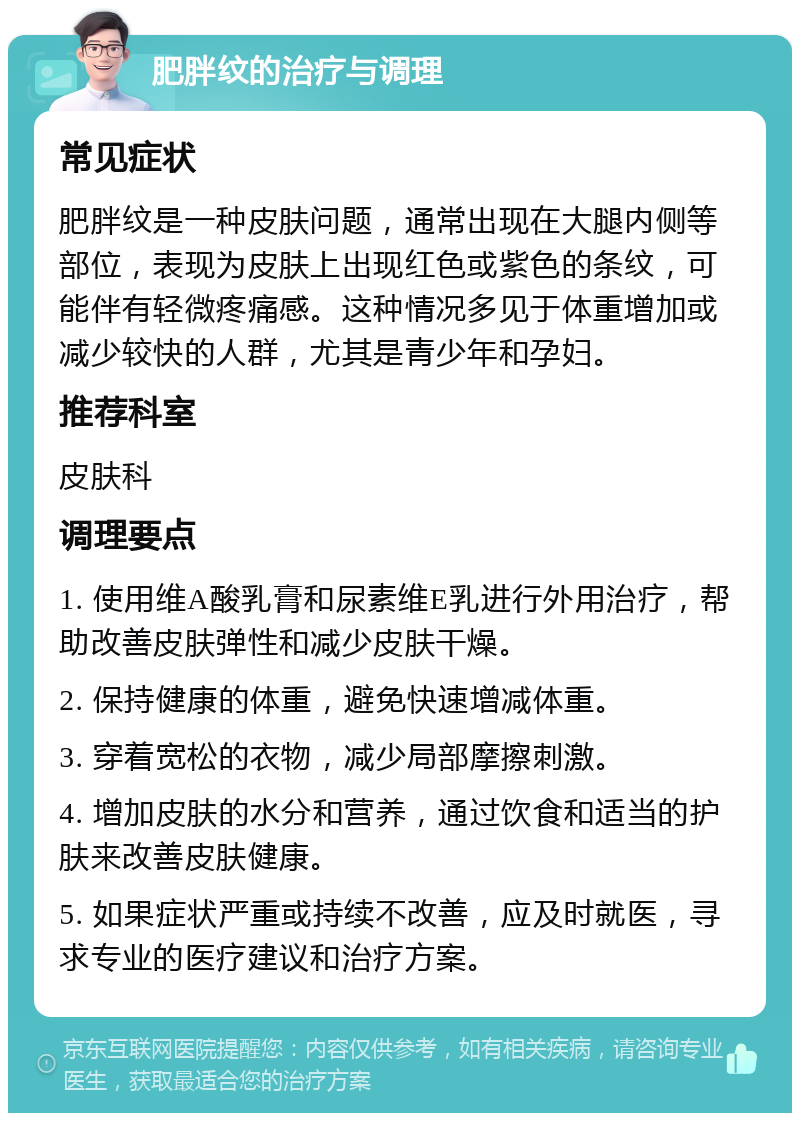 肥胖纹的治疗与调理 常见症状 肥胖纹是一种皮肤问题，通常出现在大腿内侧等部位，表现为皮肤上出现红色或紫色的条纹，可能伴有轻微疼痛感。这种情况多见于体重增加或减少较快的人群，尤其是青少年和孕妇。 推荐科室 皮肤科 调理要点 1. 使用维A酸乳膏和尿素维E乳进行外用治疗，帮助改善皮肤弹性和减少皮肤干燥。 2. 保持健康的体重，避免快速增减体重。 3. 穿着宽松的衣物，减少局部摩擦刺激。 4. 增加皮肤的水分和营养，通过饮食和适当的护肤来改善皮肤健康。 5. 如果症状严重或持续不改善，应及时就医，寻求专业的医疗建议和治疗方案。