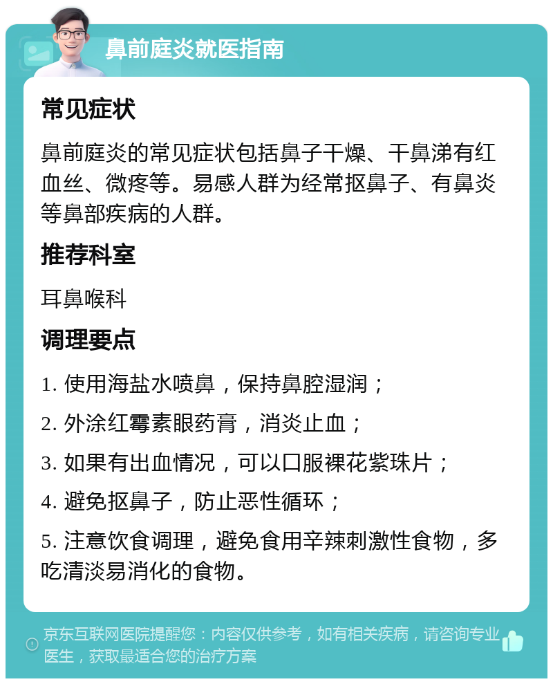 鼻前庭炎就医指南 常见症状 鼻前庭炎的常见症状包括鼻子干燥、干鼻涕有红血丝、微疼等。易感人群为经常抠鼻子、有鼻炎等鼻部疾病的人群。 推荐科室 耳鼻喉科 调理要点 1. 使用海盐水喷鼻，保持鼻腔湿润； 2. 外涂红霉素眼药膏，消炎止血； 3. 如果有出血情况，可以口服裸花紫珠片； 4. 避免抠鼻子，防止恶性循环； 5. 注意饮食调理，避免食用辛辣刺激性食物，多吃清淡易消化的食物。