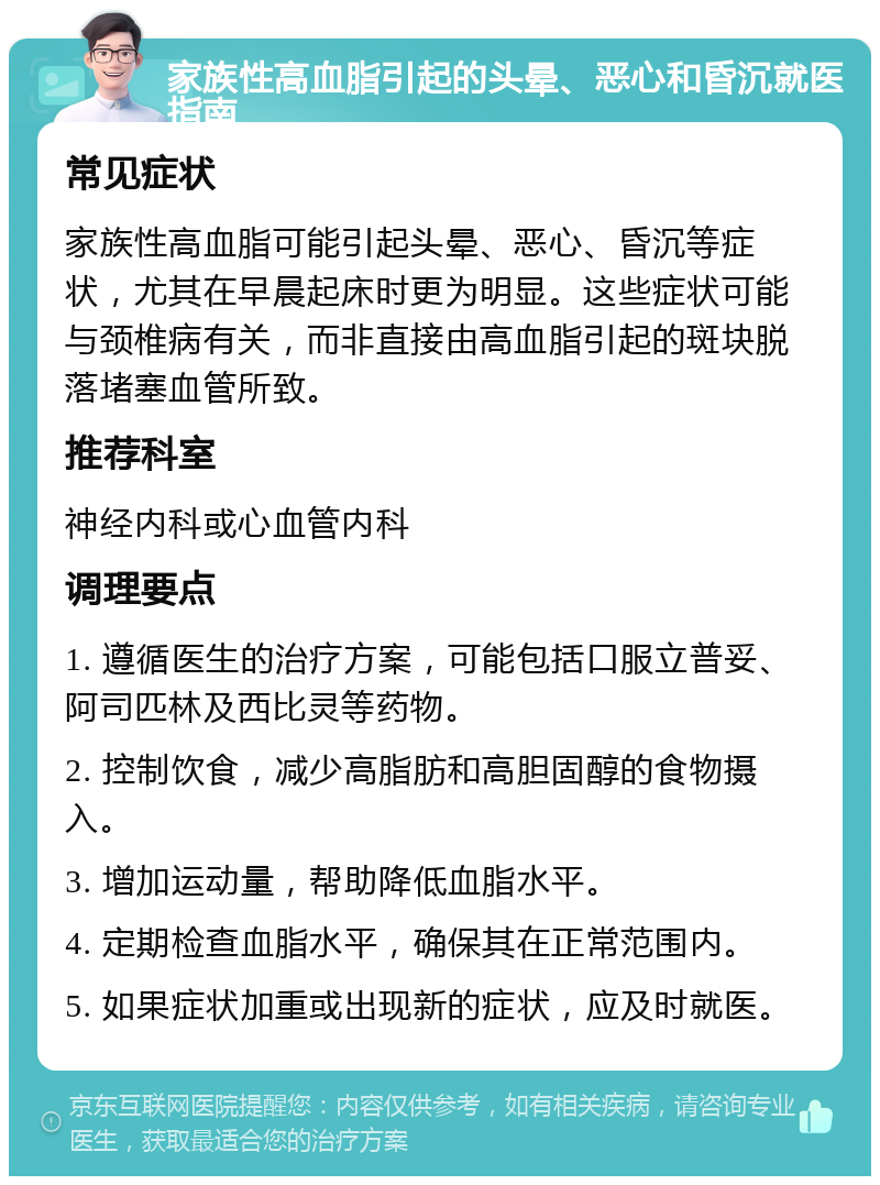 家族性高血脂引起的头晕、恶心和昏沉就医指南 常见症状 家族性高血脂可能引起头晕、恶心、昏沉等症状，尤其在早晨起床时更为明显。这些症状可能与颈椎病有关，而非直接由高血脂引起的斑块脱落堵塞血管所致。 推荐科室 神经内科或心血管内科 调理要点 1. 遵循医生的治疗方案，可能包括口服立普妥、阿司匹林及西比灵等药物。 2. 控制饮食，减少高脂肪和高胆固醇的食物摄入。 3. 增加运动量，帮助降低血脂水平。 4. 定期检查血脂水平，确保其在正常范围内。 5. 如果症状加重或出现新的症状，应及时就医。