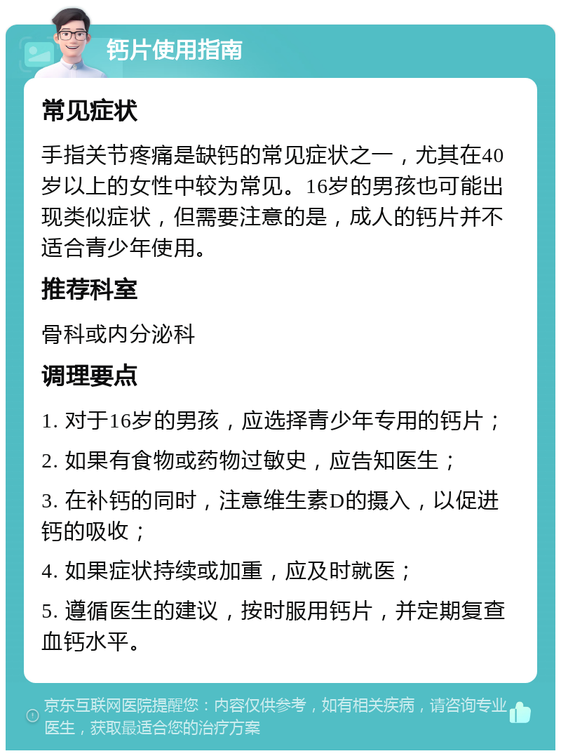 钙片使用指南 常见症状 手指关节疼痛是缺钙的常见症状之一，尤其在40岁以上的女性中较为常见。16岁的男孩也可能出现类似症状，但需要注意的是，成人的钙片并不适合青少年使用。 推荐科室 骨科或内分泌科 调理要点 1. 对于16岁的男孩，应选择青少年专用的钙片； 2. 如果有食物或药物过敏史，应告知医生； 3. 在补钙的同时，注意维生素D的摄入，以促进钙的吸收； 4. 如果症状持续或加重，应及时就医； 5. 遵循医生的建议，按时服用钙片，并定期复查血钙水平。