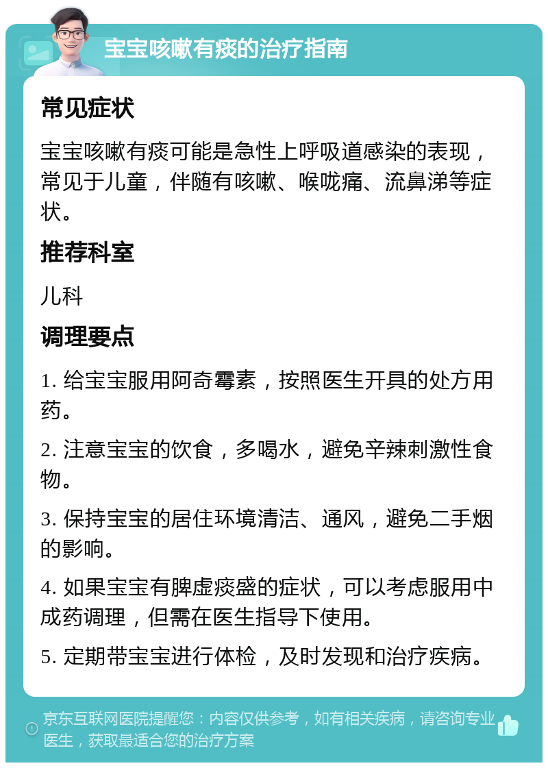 宝宝咳嗽有痰的治疗指南 常见症状 宝宝咳嗽有痰可能是急性上呼吸道感染的表现，常见于儿童，伴随有咳嗽、喉咙痛、流鼻涕等症状。 推荐科室 儿科 调理要点 1. 给宝宝服用阿奇霉素，按照医生开具的处方用药。 2. 注意宝宝的饮食，多喝水，避免辛辣刺激性食物。 3. 保持宝宝的居住环境清洁、通风，避免二手烟的影响。 4. 如果宝宝有脾虚痰盛的症状，可以考虑服用中成药调理，但需在医生指导下使用。 5. 定期带宝宝进行体检，及时发现和治疗疾病。