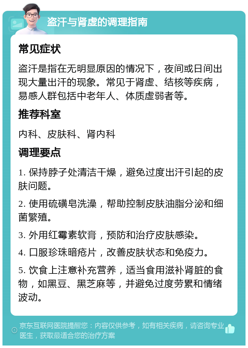 盗汗与肾虚的调理指南 常见症状 盗汗是指在无明显原因的情况下，夜间或日间出现大量出汗的现象。常见于肾虚、结核等疾病，易感人群包括中老年人、体质虚弱者等。 推荐科室 内科、皮肤科、肾内科 调理要点 1. 保持脖子处清洁干燥，避免过度出汗引起的皮肤问题。 2. 使用硫磺皂洗澡，帮助控制皮肤油脂分泌和细菌繁殖。 3. 外用红霉素软膏，预防和治疗皮肤感染。 4. 口服珍珠暗疮片，改善皮肤状态和免疫力。 5. 饮食上注意补充营养，适当食用滋补肾脏的食物，如黑豆、黑芝麻等，并避免过度劳累和情绪波动。