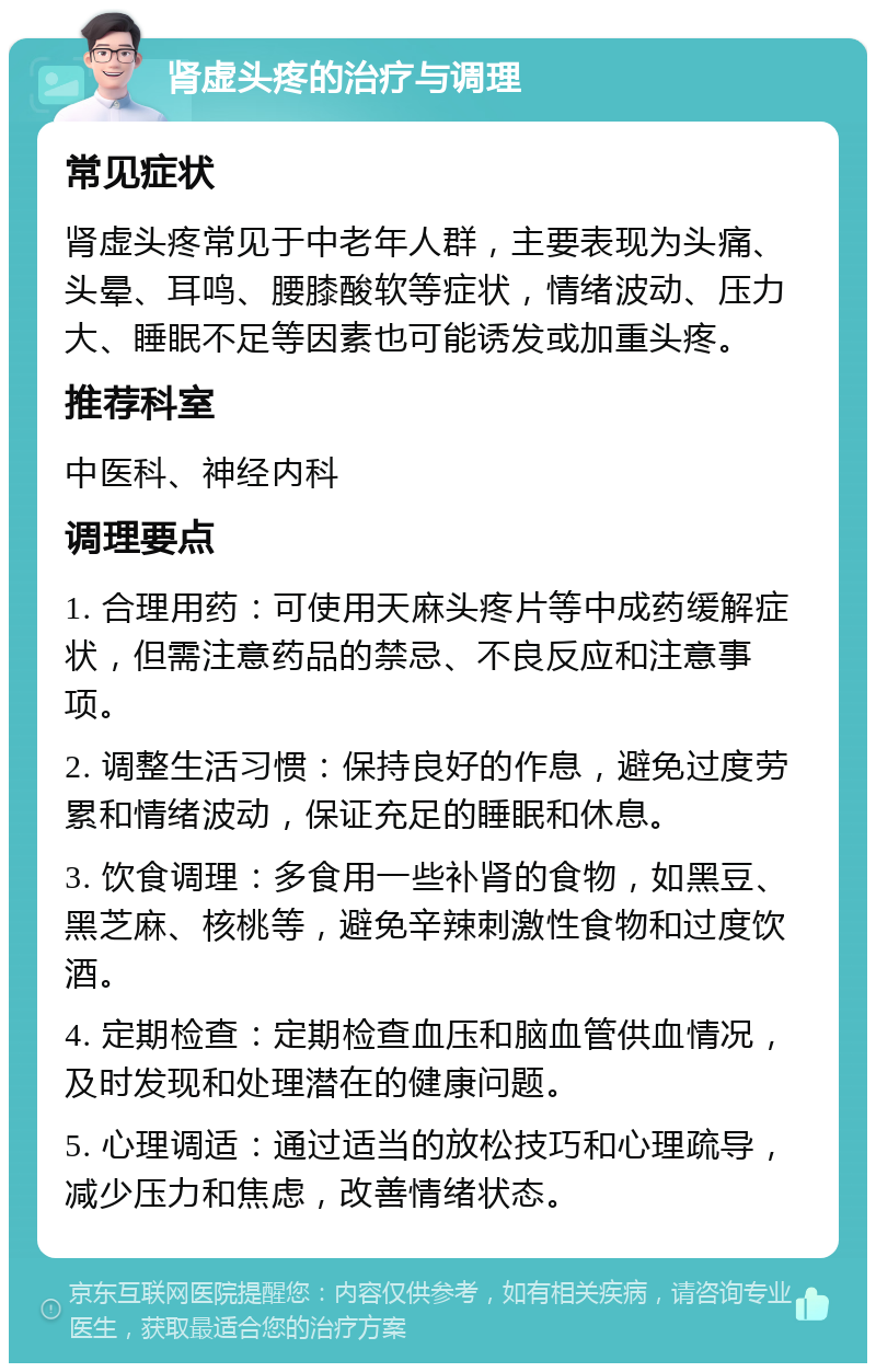 肾虚头疼的治疗与调理 常见症状 肾虚头疼常见于中老年人群，主要表现为头痛、头晕、耳鸣、腰膝酸软等症状，情绪波动、压力大、睡眠不足等因素也可能诱发或加重头疼。 推荐科室 中医科、神经内科 调理要点 1. 合理用药：可使用天麻头疼片等中成药缓解症状，但需注意药品的禁忌、不良反应和注意事项。 2. 调整生活习惯：保持良好的作息，避免过度劳累和情绪波动，保证充足的睡眠和休息。 3. 饮食调理：多食用一些补肾的食物，如黑豆、黑芝麻、核桃等，避免辛辣刺激性食物和过度饮酒。 4. 定期检查：定期检查血压和脑血管供血情况，及时发现和处理潜在的健康问题。 5. 心理调适：通过适当的放松技巧和心理疏导，减少压力和焦虑，改善情绪状态。