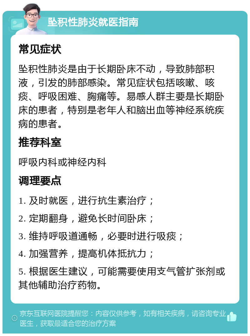 坠积性肺炎就医指南 常见症状 坠积性肺炎是由于长期卧床不动，导致肺部积液，引发的肺部感染。常见症状包括咳嗽、咳痰、呼吸困难、胸痛等。易感人群主要是长期卧床的患者，特别是老年人和脑出血等神经系统疾病的患者。 推荐科室 呼吸内科或神经内科 调理要点 1. 及时就医，进行抗生素治疗； 2. 定期翻身，避免长时间卧床； 3. 维持呼吸道通畅，必要时进行吸痰； 4. 加强营养，提高机体抵抗力； 5. 根据医生建议，可能需要使用支气管扩张剂或其他辅助治疗药物。