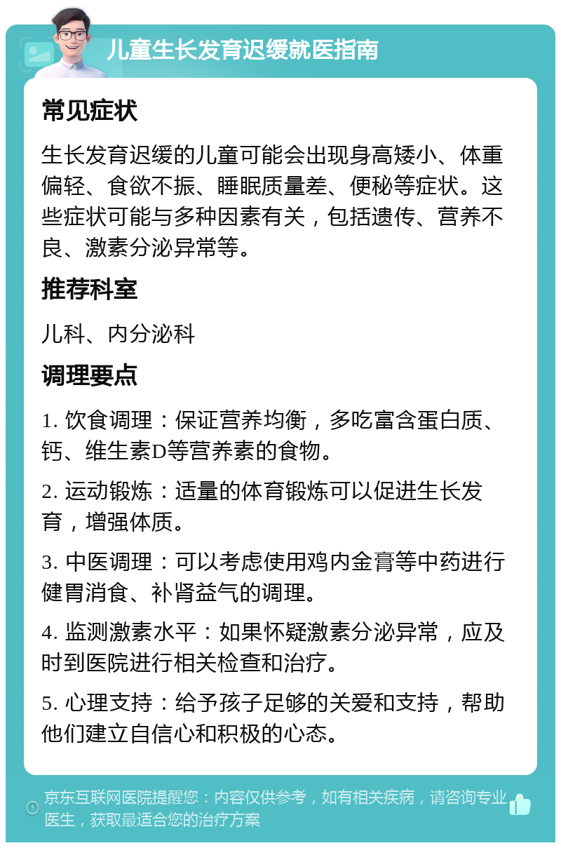 儿童生长发育迟缓就医指南 常见症状 生长发育迟缓的儿童可能会出现身高矮小、体重偏轻、食欲不振、睡眠质量差、便秘等症状。这些症状可能与多种因素有关，包括遗传、营养不良、激素分泌异常等。 推荐科室 儿科、内分泌科 调理要点 1. 饮食调理：保证营养均衡，多吃富含蛋白质、钙、维生素D等营养素的食物。 2. 运动锻炼：适量的体育锻炼可以促进生长发育，增强体质。 3. 中医调理：可以考虑使用鸡内金膏等中药进行健胃消食、补肾益气的调理。 4. 监测激素水平：如果怀疑激素分泌异常，应及时到医院进行相关检查和治疗。 5. 心理支持：给予孩子足够的关爱和支持，帮助他们建立自信心和积极的心态。