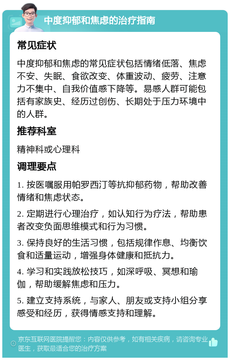 中度抑郁和焦虑的治疗指南 常见症状 中度抑郁和焦虑的常见症状包括情绪低落、焦虑不安、失眠、食欲改变、体重波动、疲劳、注意力不集中、自我价值感下降等。易感人群可能包括有家族史、经历过创伤、长期处于压力环境中的人群。 推荐科室 精神科或心理科 调理要点 1. 按医嘱服用帕罗西汀等抗抑郁药物，帮助改善情绪和焦虑状态。 2. 定期进行心理治疗，如认知行为疗法，帮助患者改变负面思维模式和行为习惯。 3. 保持良好的生活习惯，包括规律作息、均衡饮食和适量运动，增强身体健康和抵抗力。 4. 学习和实践放松技巧，如深呼吸、冥想和瑜伽，帮助缓解焦虑和压力。 5. 建立支持系统，与家人、朋友或支持小组分享感受和经历，获得情感支持和理解。