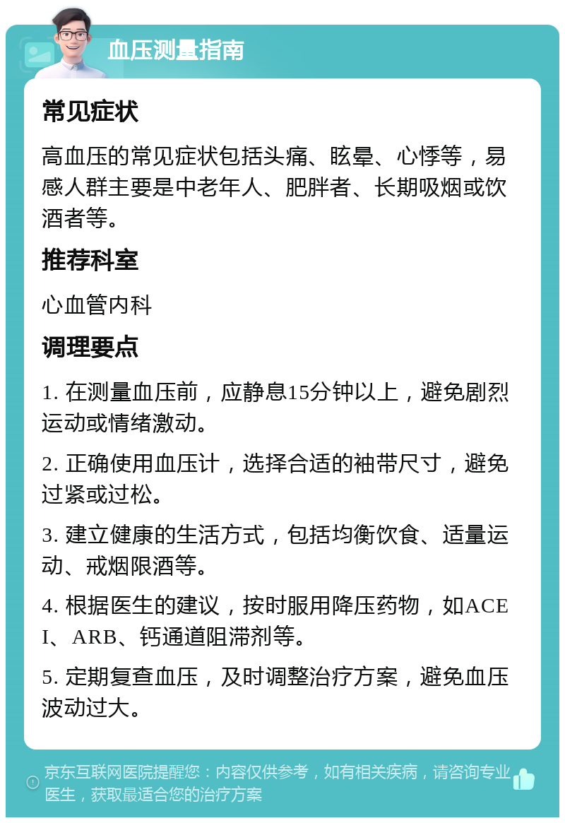 血压测量指南 常见症状 高血压的常见症状包括头痛、眩晕、心悸等，易感人群主要是中老年人、肥胖者、长期吸烟或饮酒者等。 推荐科室 心血管内科 调理要点 1. 在测量血压前，应静息15分钟以上，避免剧烈运动或情绪激动。 2. 正确使用血压计，选择合适的袖带尺寸，避免过紧或过松。 3. 建立健康的生活方式，包括均衡饮食、适量运动、戒烟限酒等。 4. 根据医生的建议，按时服用降压药物，如ACEI、ARB、钙通道阻滞剂等。 5. 定期复查血压，及时调整治疗方案，避免血压波动过大。