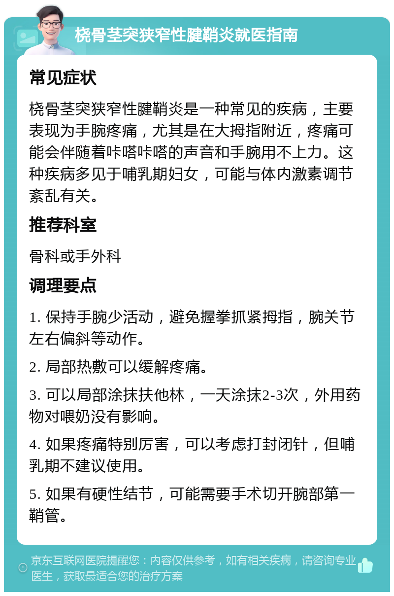 桡骨茎突狭窄性腱鞘炎就医指南 常见症状 桡骨茎突狭窄性腱鞘炎是一种常见的疾病，主要表现为手腕疼痛，尤其是在大拇指附近，疼痛可能会伴随着咔嗒咔嗒的声音和手腕用不上力。这种疾病多见于哺乳期妇女，可能与体内激素调节紊乱有关。 推荐科室 骨科或手外科 调理要点 1. 保持手腕少活动，避免握拳抓紧拇指，腕关节左右偏斜等动作。 2. 局部热敷可以缓解疼痛。 3. 可以局部涂抹扶他林，一天涂抹2-3次，外用药物对喂奶没有影响。 4. 如果疼痛特别厉害，可以考虑打封闭针，但哺乳期不建议使用。 5. 如果有硬性结节，可能需要手术切开腕部第一鞘管。