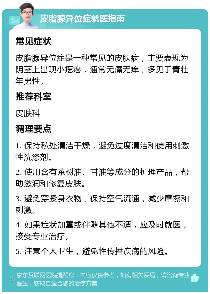 皮脂腺异位症就医指南 常见症状 皮脂腺异位症是一种常见的皮肤病，主要表现为阴茎上出现小疙瘩，通常无痛无痒，多见于青壮年男性。 推荐科室 皮肤科 调理要点 1. 保持私处清洁干燥，避免过度清洁和使用刺激性洗涤剂。 2. 使用含有茶树油、甘油等成分的护理产品，帮助滋润和修复皮肤。 3. 避免穿紧身衣物，保持空气流通，减少摩擦和刺激。 4. 如果症状加重或伴随其他不适，应及时就医，接受专业治疗。 5. 注意个人卫生，避免性传播疾病的风险。