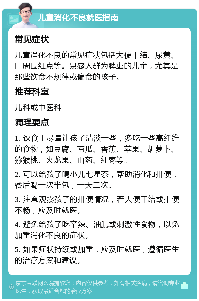 儿童消化不良就医指南 常见症状 儿童消化不良的常见症状包括大便干结、尿黄、口周围红点等。易感人群为脾虚的儿童，尤其是那些饮食不规律或偏食的孩子。 推荐科室 儿科或中医科 调理要点 1. 饮食上尽量让孩子清淡一些，多吃一些高纤维的食物，如豆腐、南瓜、香蕉、苹果、胡萝卜、猕猴桃、火龙果、山药、红枣等。 2. 可以给孩子喝小儿七星茶，帮助消化和排便，餐后喝一次半包，一天三次。 3. 注意观察孩子的排便情况，若大便干结或排便不畅，应及时就医。 4. 避免给孩子吃辛辣、油腻或刺激性食物，以免加重消化不良的症状。 5. 如果症状持续或加重，应及时就医，遵循医生的治疗方案和建议。