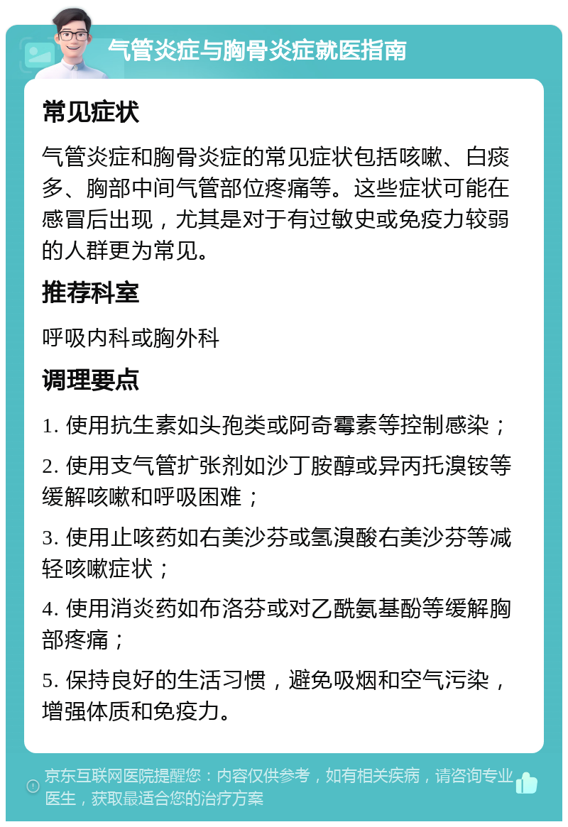 气管炎症与胸骨炎症就医指南 常见症状 气管炎症和胸骨炎症的常见症状包括咳嗽、白痰多、胸部中间气管部位疼痛等。这些症状可能在感冒后出现，尤其是对于有过敏史或免疫力较弱的人群更为常见。 推荐科室 呼吸内科或胸外科 调理要点 1. 使用抗生素如头孢类或阿奇霉素等控制感染； 2. 使用支气管扩张剂如沙丁胺醇或异丙托溴铵等缓解咳嗽和呼吸困难； 3. 使用止咳药如右美沙芬或氢溴酸右美沙芬等减轻咳嗽症状； 4. 使用消炎药如布洛芬或对乙酰氨基酚等缓解胸部疼痛； 5. 保持良好的生活习惯，避免吸烟和空气污染，增强体质和免疫力。