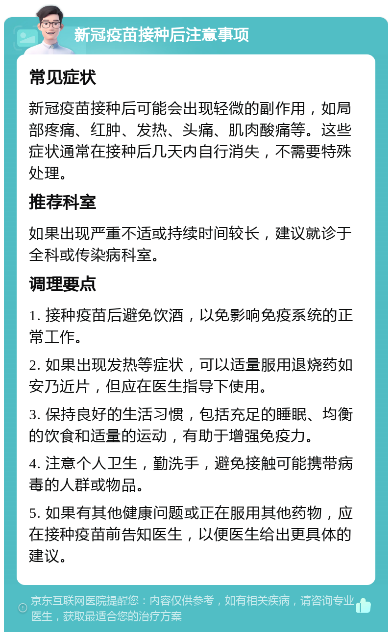 新冠疫苗接种后注意事项 常见症状 新冠疫苗接种后可能会出现轻微的副作用，如局部疼痛、红肿、发热、头痛、肌肉酸痛等。这些症状通常在接种后几天内自行消失，不需要特殊处理。 推荐科室 如果出现严重不适或持续时间较长，建议就诊于全科或传染病科室。 调理要点 1. 接种疫苗后避免饮酒，以免影响免疫系统的正常工作。 2. 如果出现发热等症状，可以适量服用退烧药如安乃近片，但应在医生指导下使用。 3. 保持良好的生活习惯，包括充足的睡眠、均衡的饮食和适量的运动，有助于增强免疫力。 4. 注意个人卫生，勤洗手，避免接触可能携带病毒的人群或物品。 5. 如果有其他健康问题或正在服用其他药物，应在接种疫苗前告知医生，以便医生给出更具体的建议。