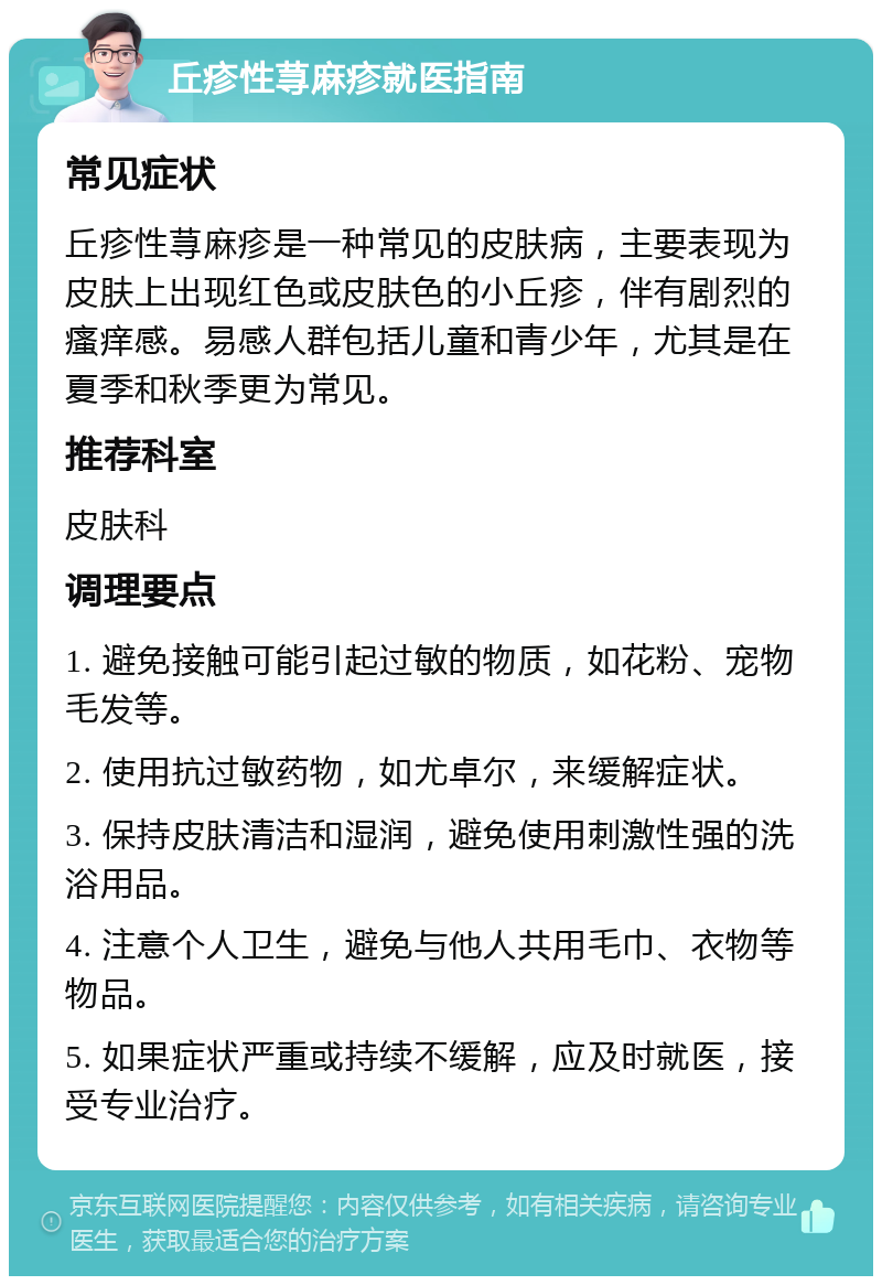 丘疹性荨麻疹就医指南 常见症状 丘疹性荨麻疹是一种常见的皮肤病，主要表现为皮肤上出现红色或皮肤色的小丘疹，伴有剧烈的瘙痒感。易感人群包括儿童和青少年，尤其是在夏季和秋季更为常见。 推荐科室 皮肤科 调理要点 1. 避免接触可能引起过敏的物质，如花粉、宠物毛发等。 2. 使用抗过敏药物，如尤卓尔，来缓解症状。 3. 保持皮肤清洁和湿润，避免使用刺激性强的洗浴用品。 4. 注意个人卫生，避免与他人共用毛巾、衣物等物品。 5. 如果症状严重或持续不缓解，应及时就医，接受专业治疗。