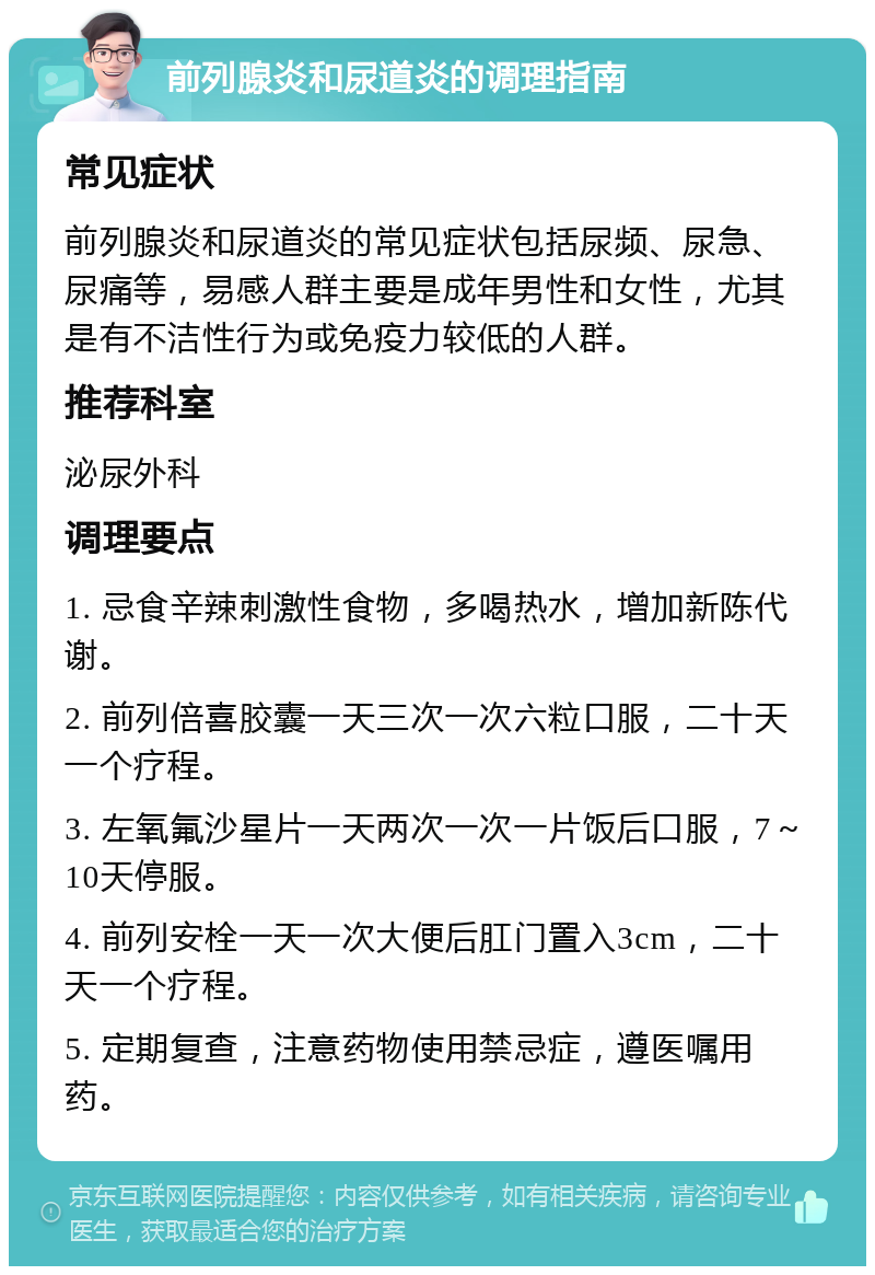 前列腺炎和尿道炎的调理指南 常见症状 前列腺炎和尿道炎的常见症状包括尿频、尿急、尿痛等，易感人群主要是成年男性和女性，尤其是有不洁性行为或免疫力较低的人群。 推荐科室 泌尿外科 调理要点 1. 忌食辛辣刺激性食物，多喝热水，增加新陈代谢。 2. 前列倍喜胶囊一天三次一次六粒口服，二十天一个疗程。 3. 左氧氟沙星片一天两次一次一片饭后口服，7～10天停服。 4. 前列安栓一天一次大便后肛门置入3cm，二十天一个疗程。 5. 定期复查，注意药物使用禁忌症，遵医嘱用药。