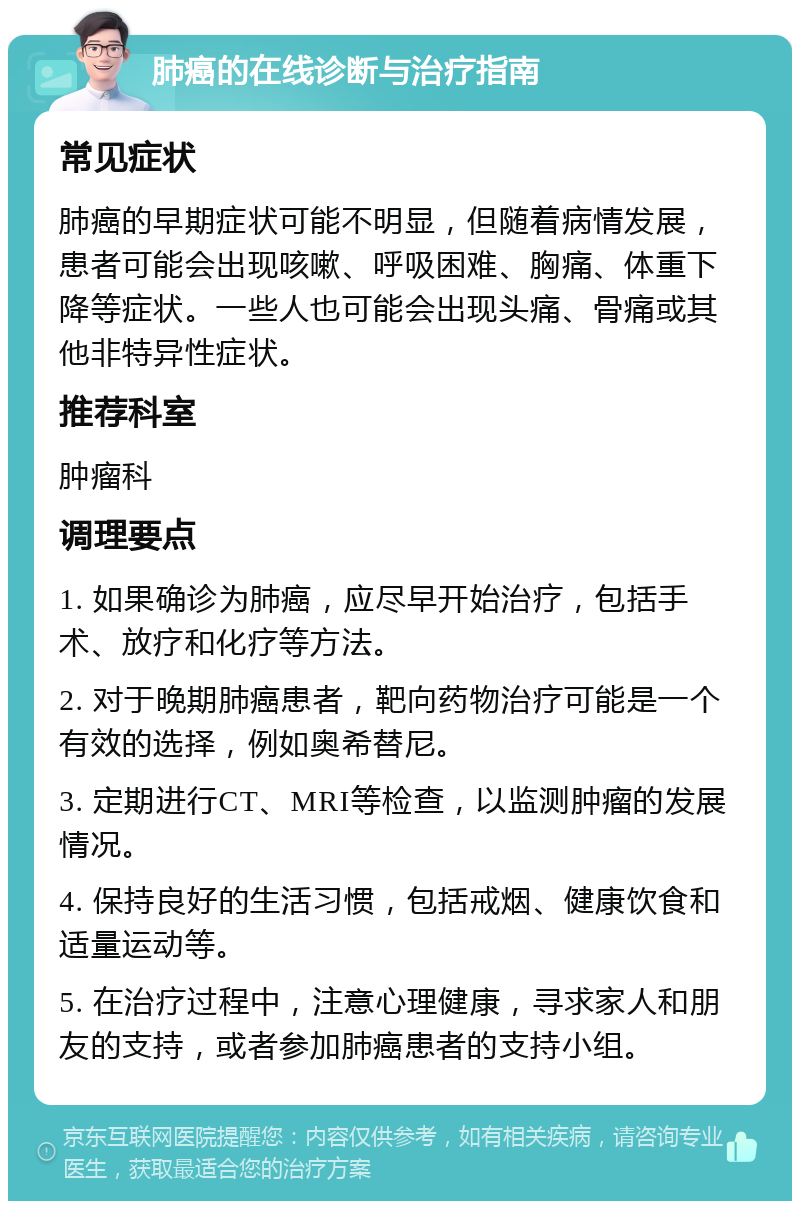 肺癌的在线诊断与治疗指南 常见症状 肺癌的早期症状可能不明显，但随着病情发展，患者可能会出现咳嗽、呼吸困难、胸痛、体重下降等症状。一些人也可能会出现头痛、骨痛或其他非特异性症状。 推荐科室 肿瘤科 调理要点 1. 如果确诊为肺癌，应尽早开始治疗，包括手术、放疗和化疗等方法。 2. 对于晚期肺癌患者，靶向药物治疗可能是一个有效的选择，例如奥希替尼。 3. 定期进行CT、MRI等检查，以监测肿瘤的发展情况。 4. 保持良好的生活习惯，包括戒烟、健康饮食和适量运动等。 5. 在治疗过程中，注意心理健康，寻求家人和朋友的支持，或者参加肺癌患者的支持小组。