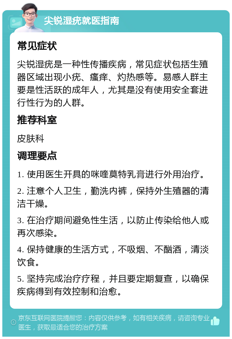 尖锐湿疣就医指南 常见症状 尖锐湿疣是一种性传播疾病，常见症状包括生殖器区域出现小疣、瘙痒、灼热感等。易感人群主要是性活跃的成年人，尤其是没有使用安全套进行性行为的人群。 推荐科室 皮肤科 调理要点 1. 使用医生开具的咪喹莫特乳膏进行外用治疗。 2. 注意个人卫生，勤洗内裤，保持外生殖器的清洁干燥。 3. 在治疗期间避免性生活，以防止传染给他人或再次感染。 4. 保持健康的生活方式，不吸烟、不酗酒，清淡饮食。 5. 坚持完成治疗疗程，并且要定期复查，以确保疾病得到有效控制和治愈。