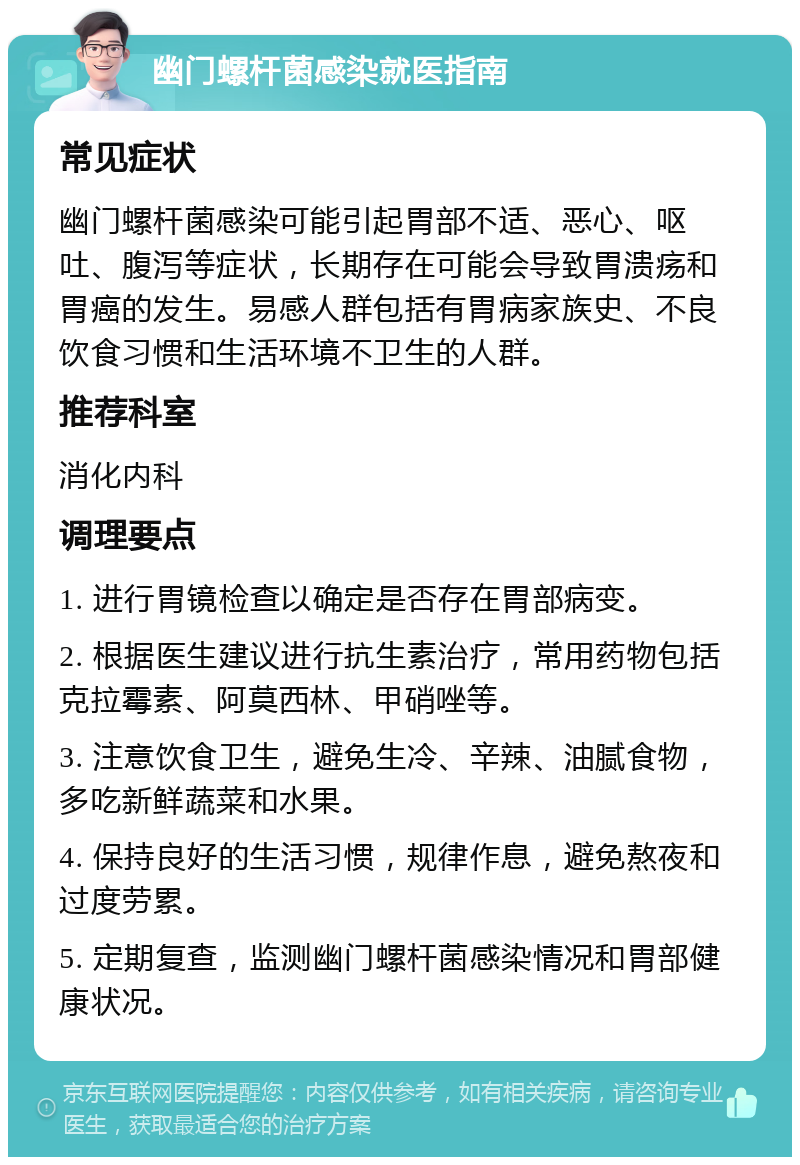 幽门螺杆菌感染就医指南 常见症状 幽门螺杆菌感染可能引起胃部不适、恶心、呕吐、腹泻等症状，长期存在可能会导致胃溃疡和胃癌的发生。易感人群包括有胃病家族史、不良饮食习惯和生活环境不卫生的人群。 推荐科室 消化内科 调理要点 1. 进行胃镜检查以确定是否存在胃部病变。 2. 根据医生建议进行抗生素治疗，常用药物包括克拉霉素、阿莫西林、甲硝唑等。 3. 注意饮食卫生，避免生冷、辛辣、油腻食物，多吃新鲜蔬菜和水果。 4. 保持良好的生活习惯，规律作息，避免熬夜和过度劳累。 5. 定期复查，监测幽门螺杆菌感染情况和胃部健康状况。