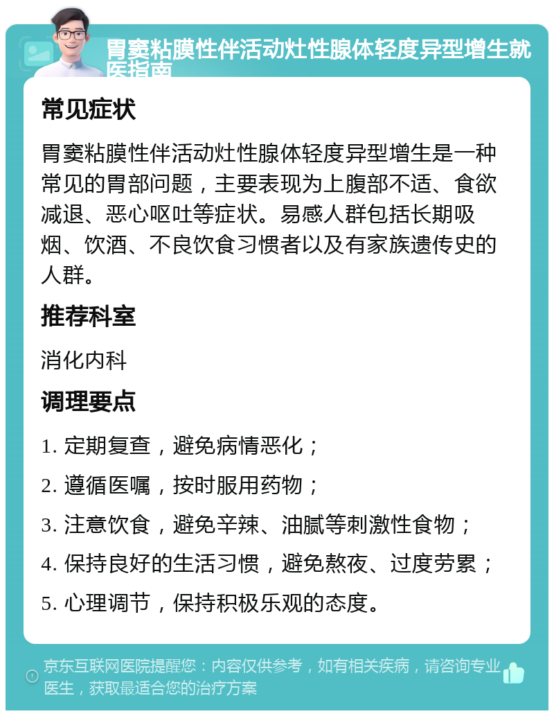 胃窦粘膜性伴活动灶性腺体轻度异型增生就医指南 常见症状 胃窦粘膜性伴活动灶性腺体轻度异型增生是一种常见的胃部问题，主要表现为上腹部不适、食欲减退、恶心呕吐等症状。易感人群包括长期吸烟、饮酒、不良饮食习惯者以及有家族遗传史的人群。 推荐科室 消化内科 调理要点 1. 定期复查，避免病情恶化； 2. 遵循医嘱，按时服用药物； 3. 注意饮食，避免辛辣、油腻等刺激性食物； 4. 保持良好的生活习惯，避免熬夜、过度劳累； 5. 心理调节，保持积极乐观的态度。