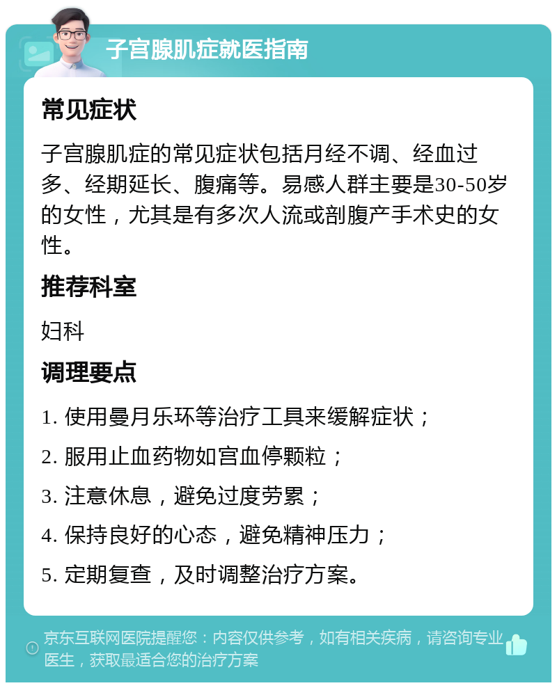 子宫腺肌症就医指南 常见症状 子宫腺肌症的常见症状包括月经不调、经血过多、经期延长、腹痛等。易感人群主要是30-50岁的女性，尤其是有多次人流或剖腹产手术史的女性。 推荐科室 妇科 调理要点 1. 使用曼月乐环等治疗工具来缓解症状； 2. 服用止血药物如宫血停颗粒； 3. 注意休息，避免过度劳累； 4. 保持良好的心态，避免精神压力； 5. 定期复查，及时调整治疗方案。