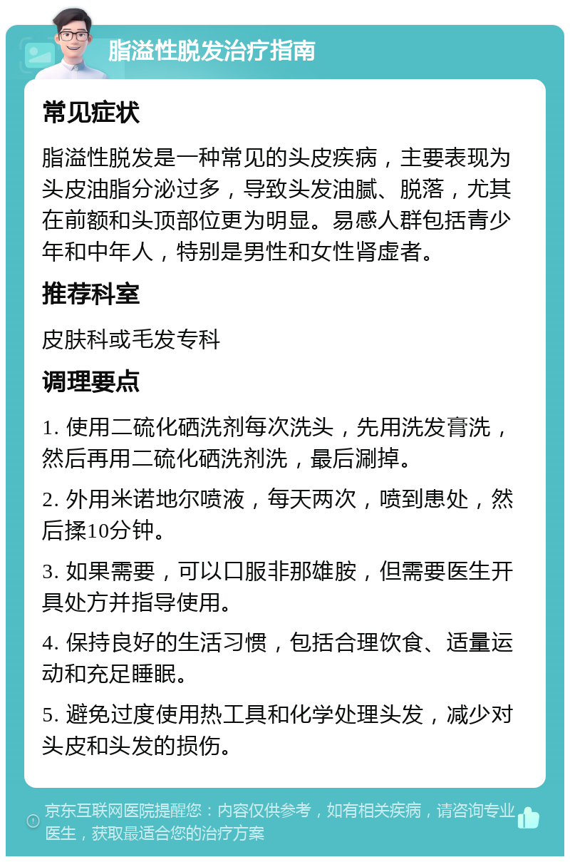 脂溢性脱发治疗指南 常见症状 脂溢性脱发是一种常见的头皮疾病，主要表现为头皮油脂分泌过多，导致头发油腻、脱落，尤其在前额和头顶部位更为明显。易感人群包括青少年和中年人，特别是男性和女性肾虚者。 推荐科室 皮肤科或毛发专科 调理要点 1. 使用二硫化硒洗剂每次洗头，先用洗发膏洗，然后再用二硫化硒洗剂洗，最后涮掉。 2. 外用米诺地尔喷液，每天两次，喷到患处，然后揉10分钟。 3. 如果需要，可以口服非那雄胺，但需要医生开具处方并指导使用。 4. 保持良好的生活习惯，包括合理饮食、适量运动和充足睡眠。 5. 避免过度使用热工具和化学处理头发，减少对头皮和头发的损伤。