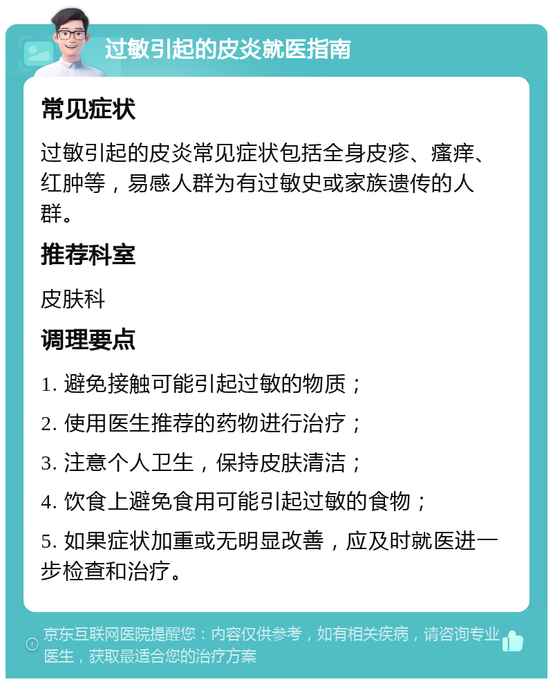 过敏引起的皮炎就医指南 常见症状 过敏引起的皮炎常见症状包括全身皮疹、瘙痒、红肿等，易感人群为有过敏史或家族遗传的人群。 推荐科室 皮肤科 调理要点 1. 避免接触可能引起过敏的物质； 2. 使用医生推荐的药物进行治疗； 3. 注意个人卫生，保持皮肤清洁； 4. 饮食上避免食用可能引起过敏的食物； 5. 如果症状加重或无明显改善，应及时就医进一步检查和治疗。