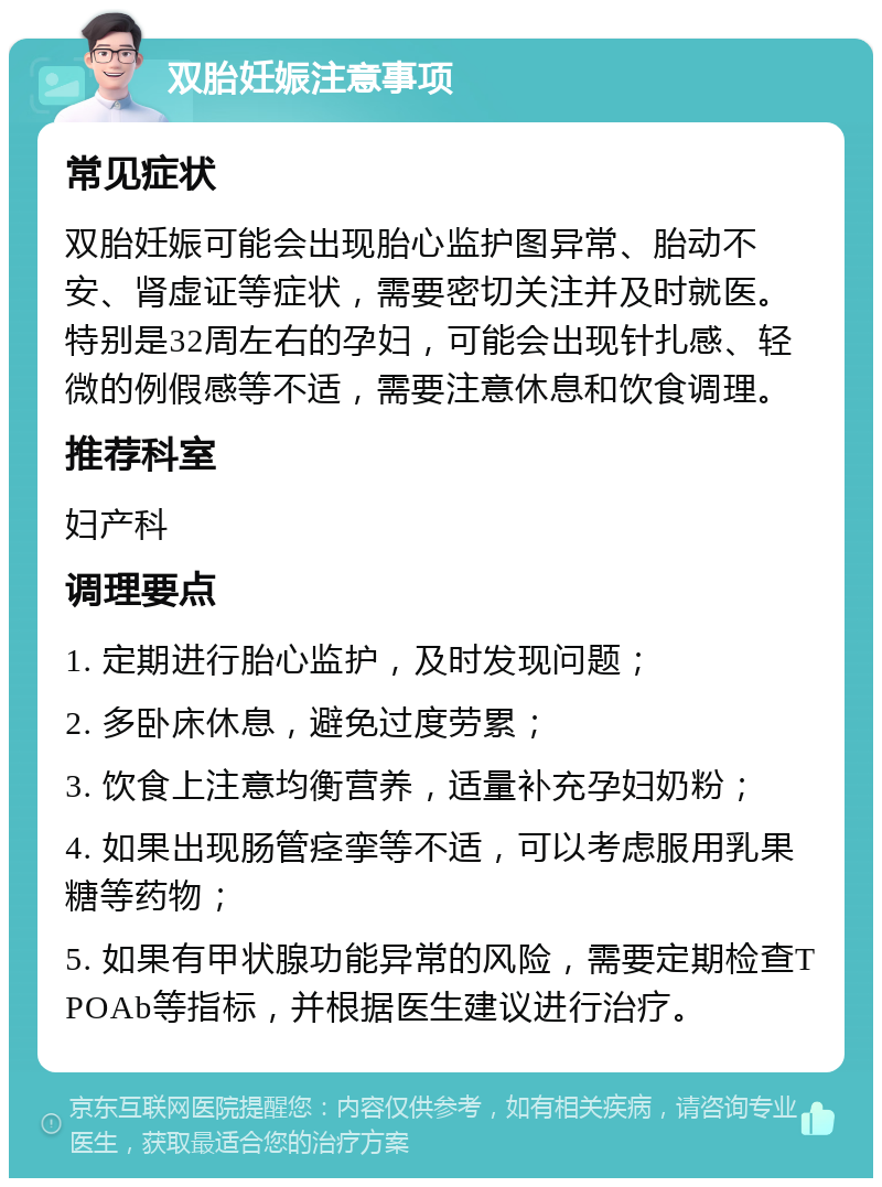 双胎妊娠注意事项 常见症状 双胎妊娠可能会出现胎心监护图异常、胎动不安、肾虚证等症状，需要密切关注并及时就医。特别是32周左右的孕妇，可能会出现针扎感、轻微的例假感等不适，需要注意休息和饮食调理。 推荐科室 妇产科 调理要点 1. 定期进行胎心监护，及时发现问题； 2. 多卧床休息，避免过度劳累； 3. 饮食上注意均衡营养，适量补充孕妇奶粉； 4. 如果出现肠管痉挛等不适，可以考虑服用乳果糖等药物； 5. 如果有甲状腺功能异常的风险，需要定期检查TPOAb等指标，并根据医生建议进行治疗。