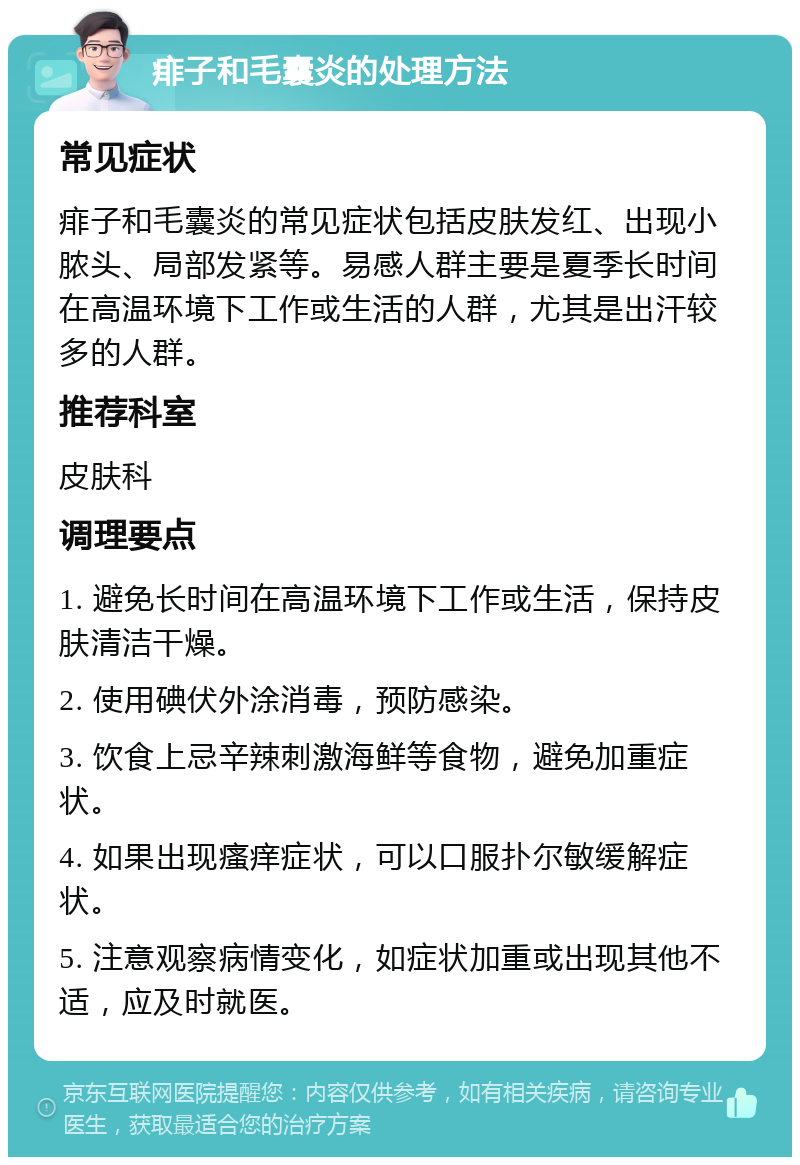 痱子和毛囊炎的处理方法 常见症状 痱子和毛囊炎的常见症状包括皮肤发红、出现小脓头、局部发紧等。易感人群主要是夏季长时间在高温环境下工作或生活的人群，尤其是出汗较多的人群。 推荐科室 皮肤科 调理要点 1. 避免长时间在高温环境下工作或生活，保持皮肤清洁干燥。 2. 使用碘伏外涂消毒，预防感染。 3. 饮食上忌辛辣刺激海鲜等食物，避免加重症状。 4. 如果出现瘙痒症状，可以口服扑尔敏缓解症状。 5. 注意观察病情变化，如症状加重或出现其他不适，应及时就医。