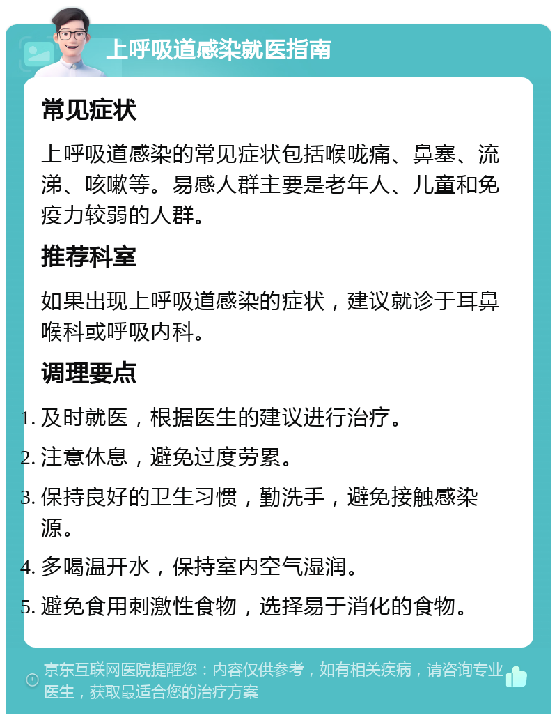 上呼吸道感染就医指南 常见症状 上呼吸道感染的常见症状包括喉咙痛、鼻塞、流涕、咳嗽等。易感人群主要是老年人、儿童和免疫力较弱的人群。 推荐科室 如果出现上呼吸道感染的症状，建议就诊于耳鼻喉科或呼吸内科。 调理要点 及时就医，根据医生的建议进行治疗。 注意休息，避免过度劳累。 保持良好的卫生习惯，勤洗手，避免接触感染源。 多喝温开水，保持室内空气湿润。 避免食用刺激性食物，选择易于消化的食物。