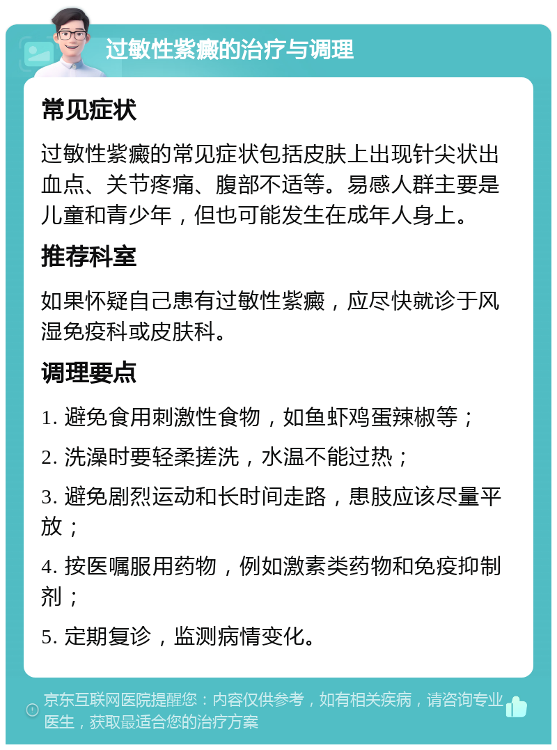 过敏性紫癜的治疗与调理 常见症状 过敏性紫癜的常见症状包括皮肤上出现针尖状出血点、关节疼痛、腹部不适等。易感人群主要是儿童和青少年，但也可能发生在成年人身上。 推荐科室 如果怀疑自己患有过敏性紫癜，应尽快就诊于风湿免疫科或皮肤科。 调理要点 1. 避免食用刺激性食物，如鱼虾鸡蛋辣椒等； 2. 洗澡时要轻柔搓洗，水温不能过热； 3. 避免剧烈运动和长时间走路，患肢应该尽量平放； 4. 按医嘱服用药物，例如激素类药物和免疫抑制剂； 5. 定期复诊，监测病情变化。