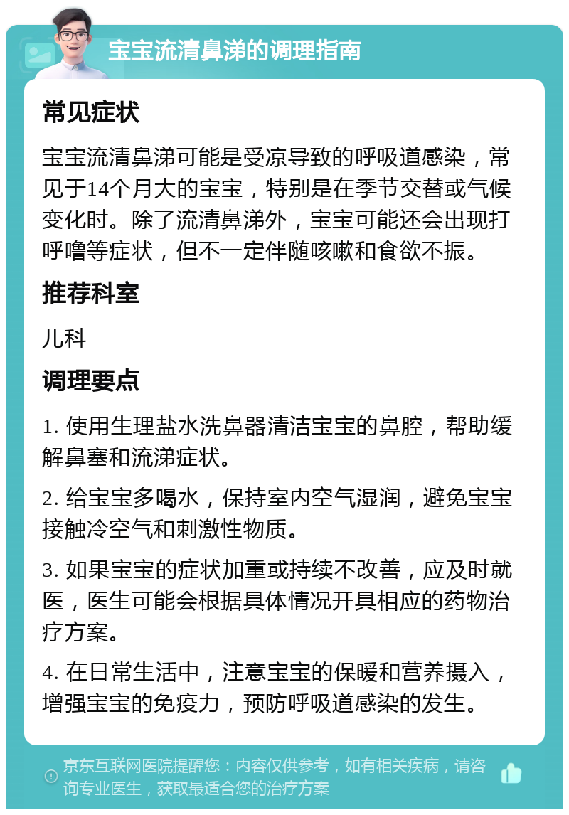 宝宝流清鼻涕的调理指南 常见症状 宝宝流清鼻涕可能是受凉导致的呼吸道感染，常见于14个月大的宝宝，特别是在季节交替或气候变化时。除了流清鼻涕外，宝宝可能还会出现打呼噜等症状，但不一定伴随咳嗽和食欲不振。 推荐科室 儿科 调理要点 1. 使用生理盐水洗鼻器清洁宝宝的鼻腔，帮助缓解鼻塞和流涕症状。 2. 给宝宝多喝水，保持室内空气湿润，避免宝宝接触冷空气和刺激性物质。 3. 如果宝宝的症状加重或持续不改善，应及时就医，医生可能会根据具体情况开具相应的药物治疗方案。 4. 在日常生活中，注意宝宝的保暖和营养摄入，增强宝宝的免疫力，预防呼吸道感染的发生。