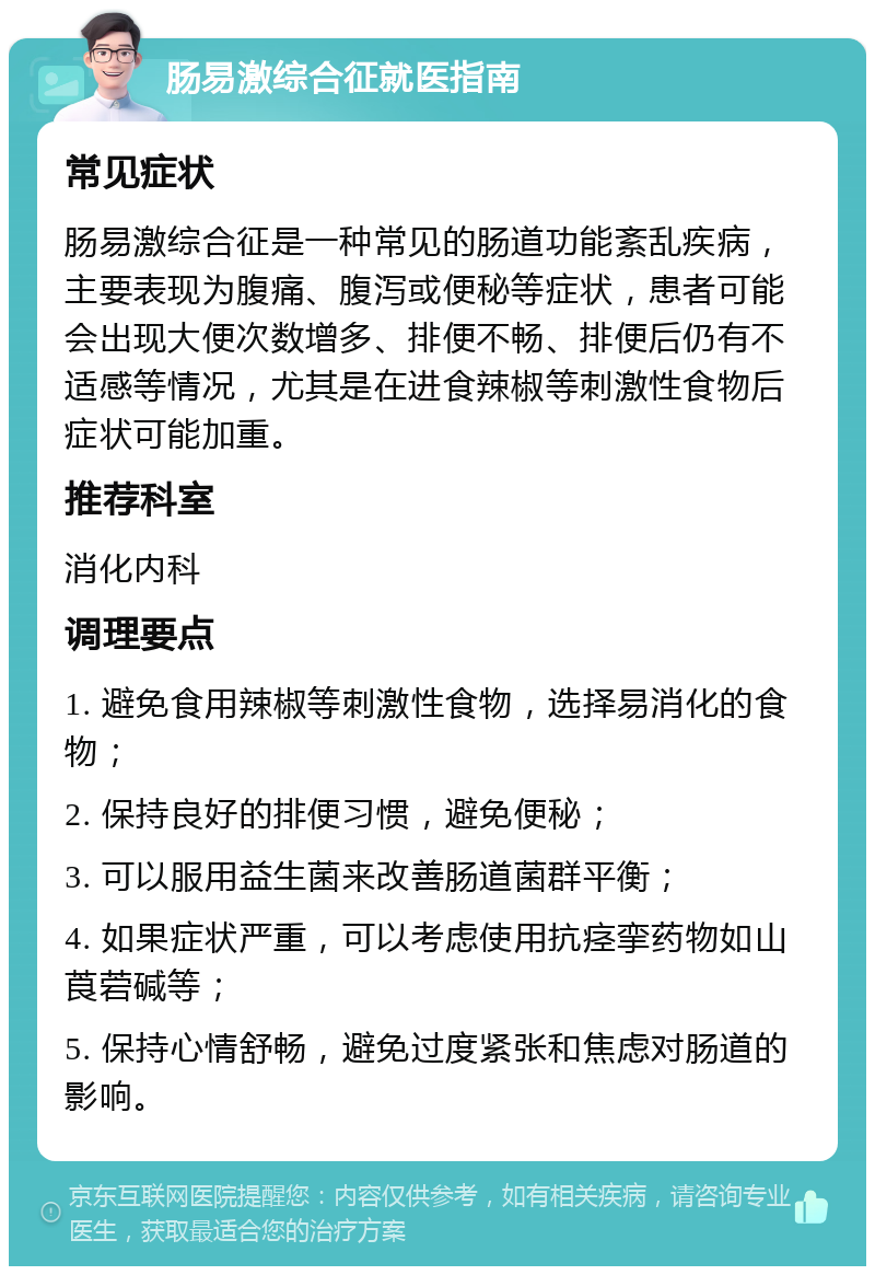 肠易激综合征就医指南 常见症状 肠易激综合征是一种常见的肠道功能紊乱疾病，主要表现为腹痛、腹泻或便秘等症状，患者可能会出现大便次数增多、排便不畅、排便后仍有不适感等情况，尤其是在进食辣椒等刺激性食物后症状可能加重。 推荐科室 消化内科 调理要点 1. 避免食用辣椒等刺激性食物，选择易消化的食物； 2. 保持良好的排便习惯，避免便秘； 3. 可以服用益生菌来改善肠道菌群平衡； 4. 如果症状严重，可以考虑使用抗痉挛药物如山莨菪碱等； 5. 保持心情舒畅，避免过度紧张和焦虑对肠道的影响。