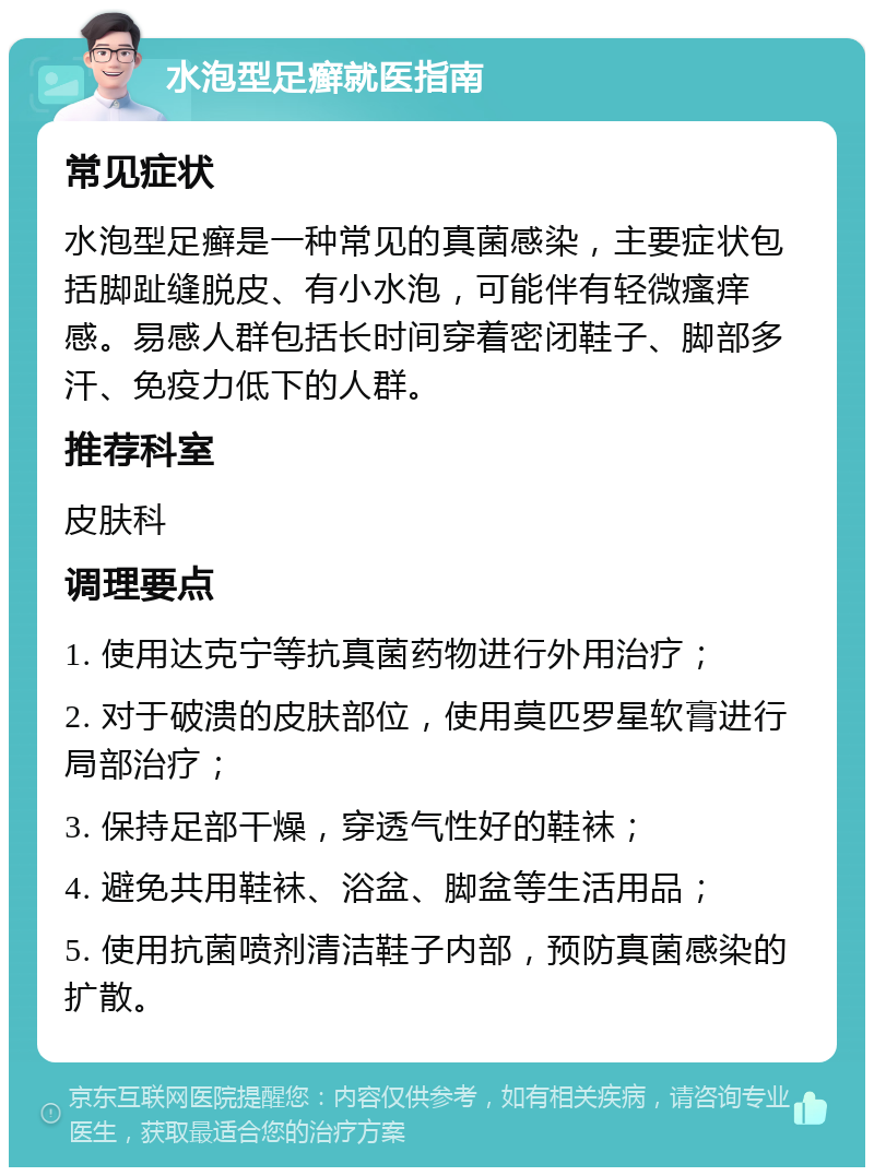 水泡型足癣就医指南 常见症状 水泡型足癣是一种常见的真菌感染，主要症状包括脚趾缝脱皮、有小水泡，可能伴有轻微瘙痒感。易感人群包括长时间穿着密闭鞋子、脚部多汗、免疫力低下的人群。 推荐科室 皮肤科 调理要点 1. 使用达克宁等抗真菌药物进行外用治疗； 2. 对于破溃的皮肤部位，使用莫匹罗星软膏进行局部治疗； 3. 保持足部干燥，穿透气性好的鞋袜； 4. 避免共用鞋袜、浴盆、脚盆等生活用品； 5. 使用抗菌喷剂清洁鞋子内部，预防真菌感染的扩散。