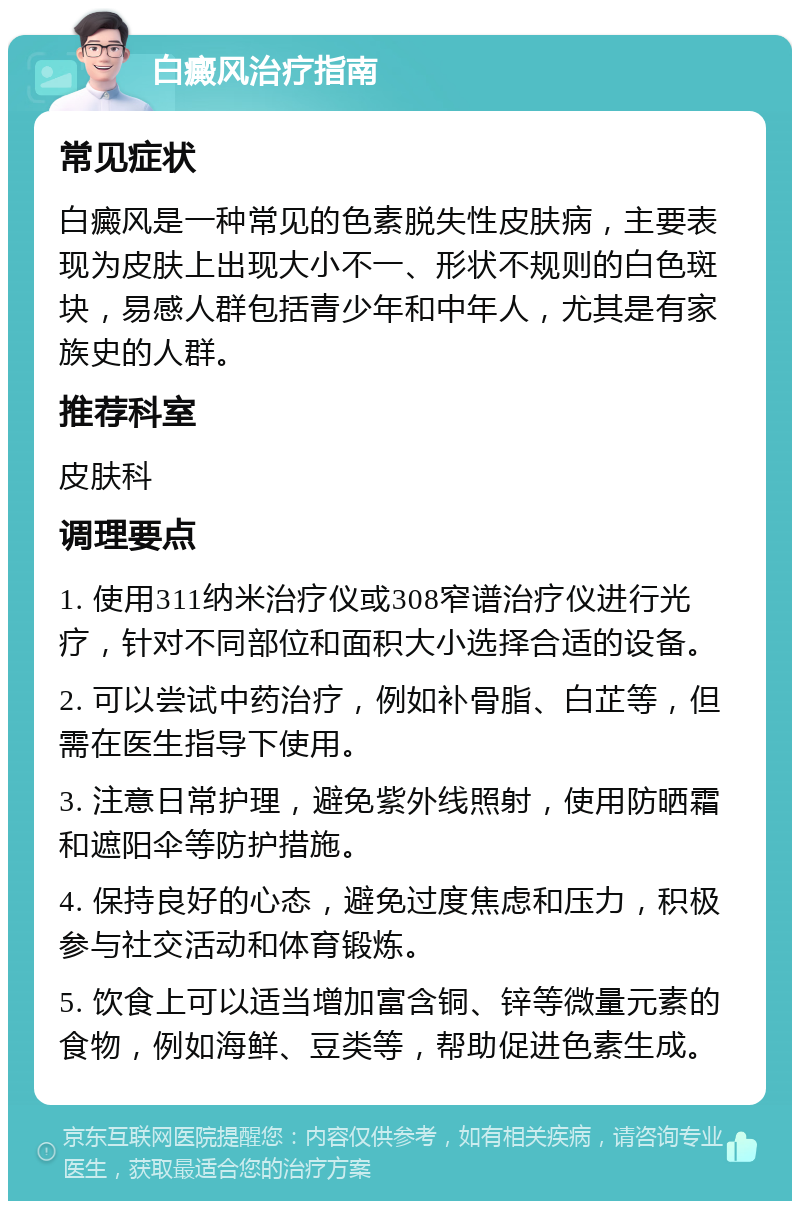 白癜风治疗指南 常见症状 白癜风是一种常见的色素脱失性皮肤病，主要表现为皮肤上出现大小不一、形状不规则的白色斑块，易感人群包括青少年和中年人，尤其是有家族史的人群。 推荐科室 皮肤科 调理要点 1. 使用311纳米治疗仪或308窄谱治疗仪进行光疗，针对不同部位和面积大小选择合适的设备。 2. 可以尝试中药治疗，例如补骨脂、白芷等，但需在医生指导下使用。 3. 注意日常护理，避免紫外线照射，使用防晒霜和遮阳伞等防护措施。 4. 保持良好的心态，避免过度焦虑和压力，积极参与社交活动和体育锻炼。 5. 饮食上可以适当增加富含铜、锌等微量元素的食物，例如海鲜、豆类等，帮助促进色素生成。