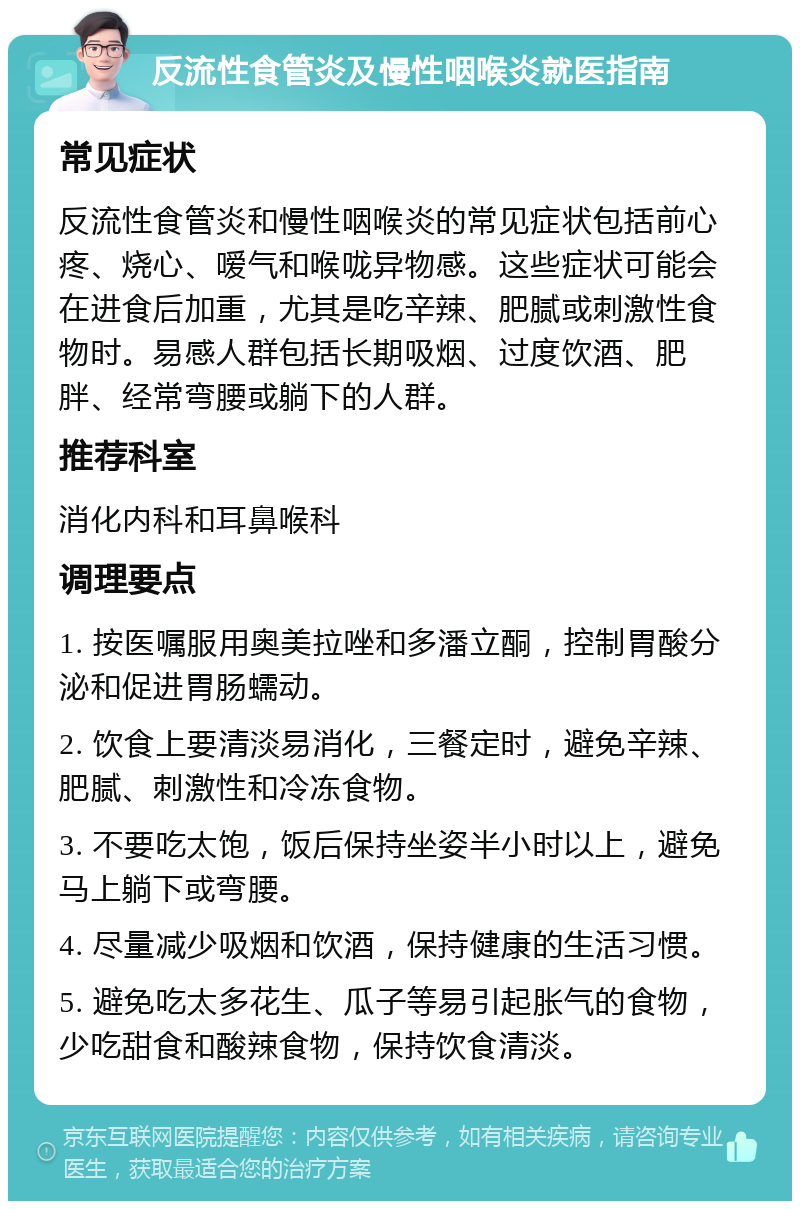 反流性食管炎及慢性咽喉炎就医指南 常见症状 反流性食管炎和慢性咽喉炎的常见症状包括前心疼、烧心、嗳气和喉咙异物感。这些症状可能会在进食后加重，尤其是吃辛辣、肥腻或刺激性食物时。易感人群包括长期吸烟、过度饮酒、肥胖、经常弯腰或躺下的人群。 推荐科室 消化内科和耳鼻喉科 调理要点 1. 按医嘱服用奥美拉唑和多潘立酮，控制胃酸分泌和促进胃肠蠕动。 2. 饮食上要清淡易消化，三餐定时，避免辛辣、肥腻、刺激性和冷冻食物。 3. 不要吃太饱，饭后保持坐姿半小时以上，避免马上躺下或弯腰。 4. 尽量减少吸烟和饮酒，保持健康的生活习惯。 5. 避免吃太多花生、瓜子等易引起胀气的食物，少吃甜食和酸辣食物，保持饮食清淡。