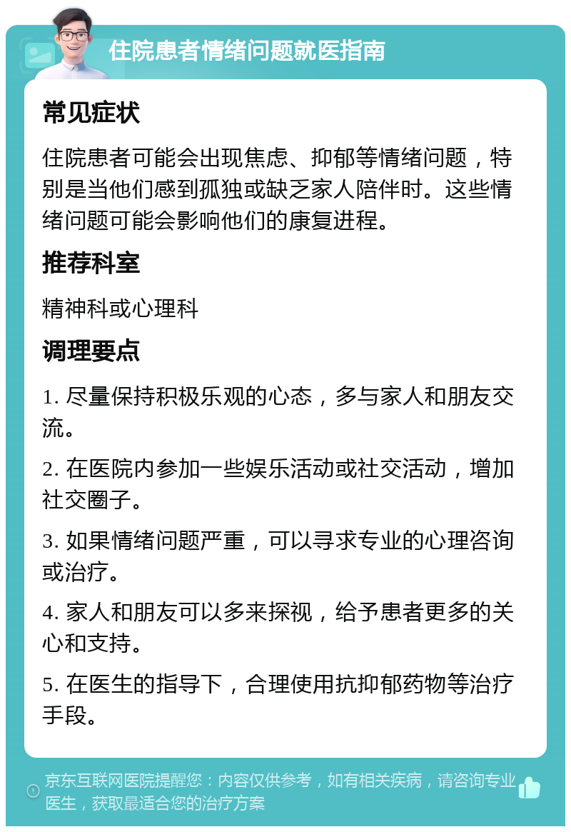 住院患者情绪问题就医指南 常见症状 住院患者可能会出现焦虑、抑郁等情绪问题，特别是当他们感到孤独或缺乏家人陪伴时。这些情绪问题可能会影响他们的康复进程。 推荐科室 精神科或心理科 调理要点 1. 尽量保持积极乐观的心态，多与家人和朋友交流。 2. 在医院内参加一些娱乐活动或社交活动，增加社交圈子。 3. 如果情绪问题严重，可以寻求专业的心理咨询或治疗。 4. 家人和朋友可以多来探视，给予患者更多的关心和支持。 5. 在医生的指导下，合理使用抗抑郁药物等治疗手段。