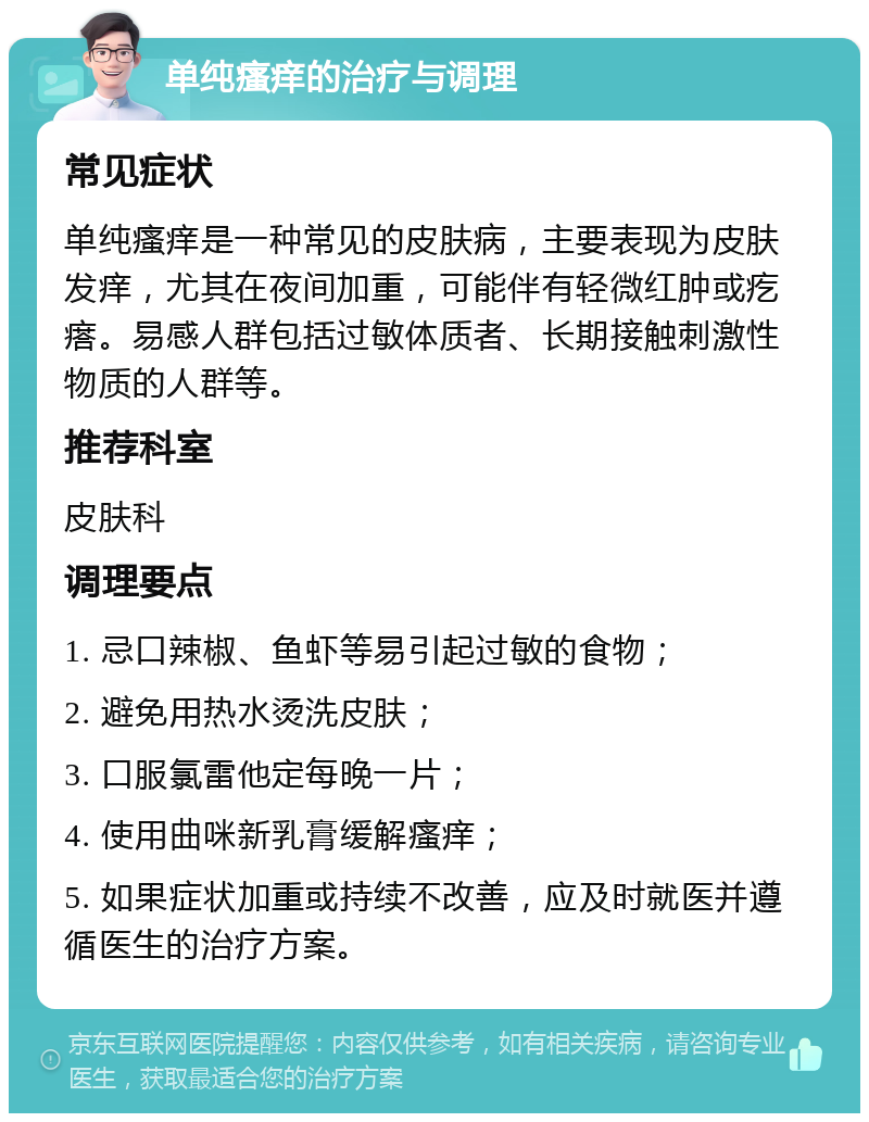 单纯瘙痒的治疗与调理 常见症状 单纯瘙痒是一种常见的皮肤病，主要表现为皮肤发痒，尤其在夜间加重，可能伴有轻微红肿或疙瘩。易感人群包括过敏体质者、长期接触刺激性物质的人群等。 推荐科室 皮肤科 调理要点 1. 忌口辣椒、鱼虾等易引起过敏的食物； 2. 避免用热水烫洗皮肤； 3. 口服氯雷他定每晚一片； 4. 使用曲咪新乳膏缓解瘙痒； 5. 如果症状加重或持续不改善，应及时就医并遵循医生的治疗方案。